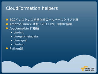 CloudFormation helpers

 EC2インスタンス初期化時のヘルパースクリプト群
 AmazonLinux正式版（2011.09）以降に搭載
 /opt/aws/bin に格納
     cfn-init
     cfn-get-metadata
     cfn-signal
     cfn-hup
 Python製
 