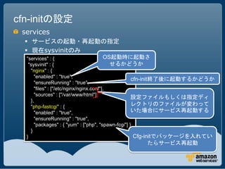 cfn-initの設定
 services
   サービスの起動・再起動の指定
   現在sysvinitのみ
  "services" : {                         OS起動時に起動さ
   "sysvinit" : {                          せるかどうか
    "nginx" : {
      "enabled" : "true",
                                                    cfn-init終了後に起動するかどうか
      "ensureRunning" : "true",
      "files" : ["/etc/nginx/nginx.conf"],
      "sources" : ["/var/www/html"]
                                                    設定ファイルもしくは指定ディ
    },
    "php-fastcgi" : {
                                                    レクトリのファイルが変わって
      "enabled" : "true",                           いた場合にサービス再起動する
      "ensureRunning" : "true",
      "packages" : { "yum" : ["php", "spawn-fcgi"] }
    }
  }                                                  Cfg-initでパッケージを入れてい
                                              たらサービス再起動
 