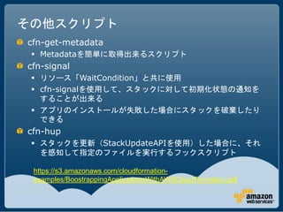 その他スクリプト
cfn-get-metadata
  Metadataを簡単に取得出来るスクリプト
cfn-signal
  リソース「WaitCondition」と共に使用
  cfn-signalを使用して、スタックに対して初期化状態の通知を
   することが出来る
  アプリのインストールが失敗した場合にスタックを破棄したり
   できる
cfn-hup
  スタックを更新（StackUpdateAPIを使用）した場合に、それ
   を感知して指定のファイルを実行するフックスクリプト

 https://s3.amazonaws.com/cloudformation-
 examples/BoostrappingApplicationsWithAWSCloudFormation.pdf
 