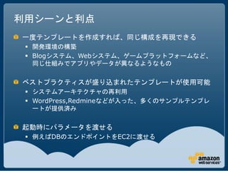 利用シーンと利点
一度テンプレートを作成すれば、同じ構成を再現できる
  開発環境の構築
  Blogシステム、Webシステム、ゲームプラットフォームなど、
   同じ仕組みでアプリやデータが異なるようなもの

ベストプラクティスが盛り込まれたテンプレートが使用可能
  システムアーキテクチャの再利用
  WordPress,Redmineなどが入った、多くのサンプルテンプレ
   ートが提供済み

起動時にパラメータを渡せる
  例えばDBのエンドポイントをEC2に渡せる
 