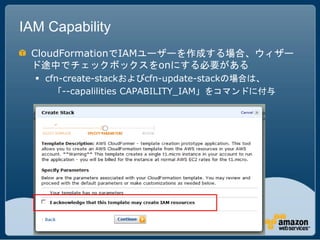 IAM Capability
 CloudFormationでIAMユーザーを作成する場合、ウィザー
 ド途中でチェックボックスをonにする必要がある
   cfn-create-stackおよびcfn-update-stackの場合は、
      「--capalilities CAPABILITY_IAM」をコマンドに付与
 