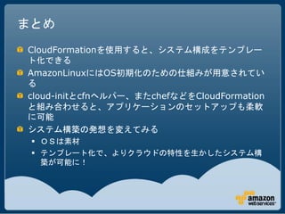 まとめ
CloudFormationを使用すると、システム構成をテンプレー
ト化できる
AmazonLinuxにはOS初期化のための仕組みが用意されてい
る
cloud-initとcfnヘルパー、またchefなどをCloudFormation
と組み合わせると、アプリケーションのセットアップも柔軟
に可能
システム構築の発想を変えてみる
  ＯＳは素材
  テンプレート化で、よりクラウドの特性を生かしたシステム構
   築が可能に！
 