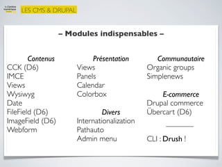 LES CMS & DRUPAL


                   – Modules indispensables –


        Contenus            Présentation         Communautaire
CCK (D6)               Views                  Organic groups
IMCE                   Panels                 Simplenews
Views                  Calendar
Wysiwyg                Colorbox                   E-commerce
Date                                          Drupal commerce
FileField (D6)                  Divers        Übercart (D6)
ImageField (D6)        Internationalization
Webform                Pathauto
                       Admin menu             CLI : Drush !
 