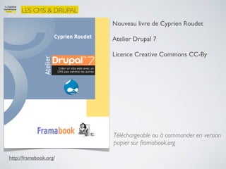 LES CMS & DRUPAL
                        Nouveau livre de Cyprien Roudet

                        Atelier Drupal 7

                        Licence Creative Commons CC-By




                        Téléchargeable ou à commander en version
                        papier sur framabook.org

http://framabook.org/
 
