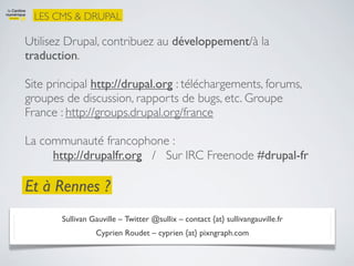 LES CMS & DRUPAL

Utilisez Drupal, contribuez au développement/à la
traduction.

Site principal http://drupal.org : téléchargements, forums,
groupes de discussion, rapports de bugs, etc. Groupe
France : http://groups.drupal.org/france

La communauté francophone :
     http://drupalfr.org / Sur IRC Freenode #drupal-fr

Et à Rennes ?
       Sullivan Gauville – Twitter @sullix – contact {at} sullivangauville.fr
                 Cyprien Roudet – cyprien {at} pixngraph.com
 