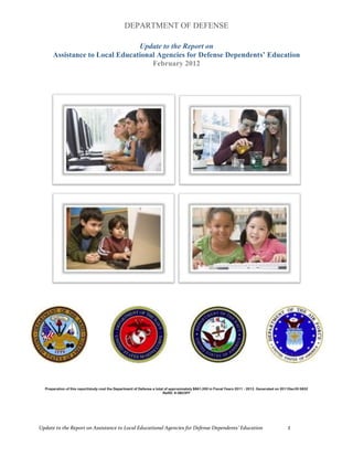 DEPARTMENT OF DEFENSE

                                Update to the Report on
      Assistance to Local Educational Agencies for Defense Dependents’ Education
                                    February 2012




  Preparation of this report/study cost the Department of Defense a total of approximately $861,000 in Fiscal Years 2011 - 2012. Generated on 2011Dec30 0832
                                                                         RefID: 8-5B23FF




Update to the Report on Assistance to Local Educational Agencies for Defense Dependents’ Education                                              1
 