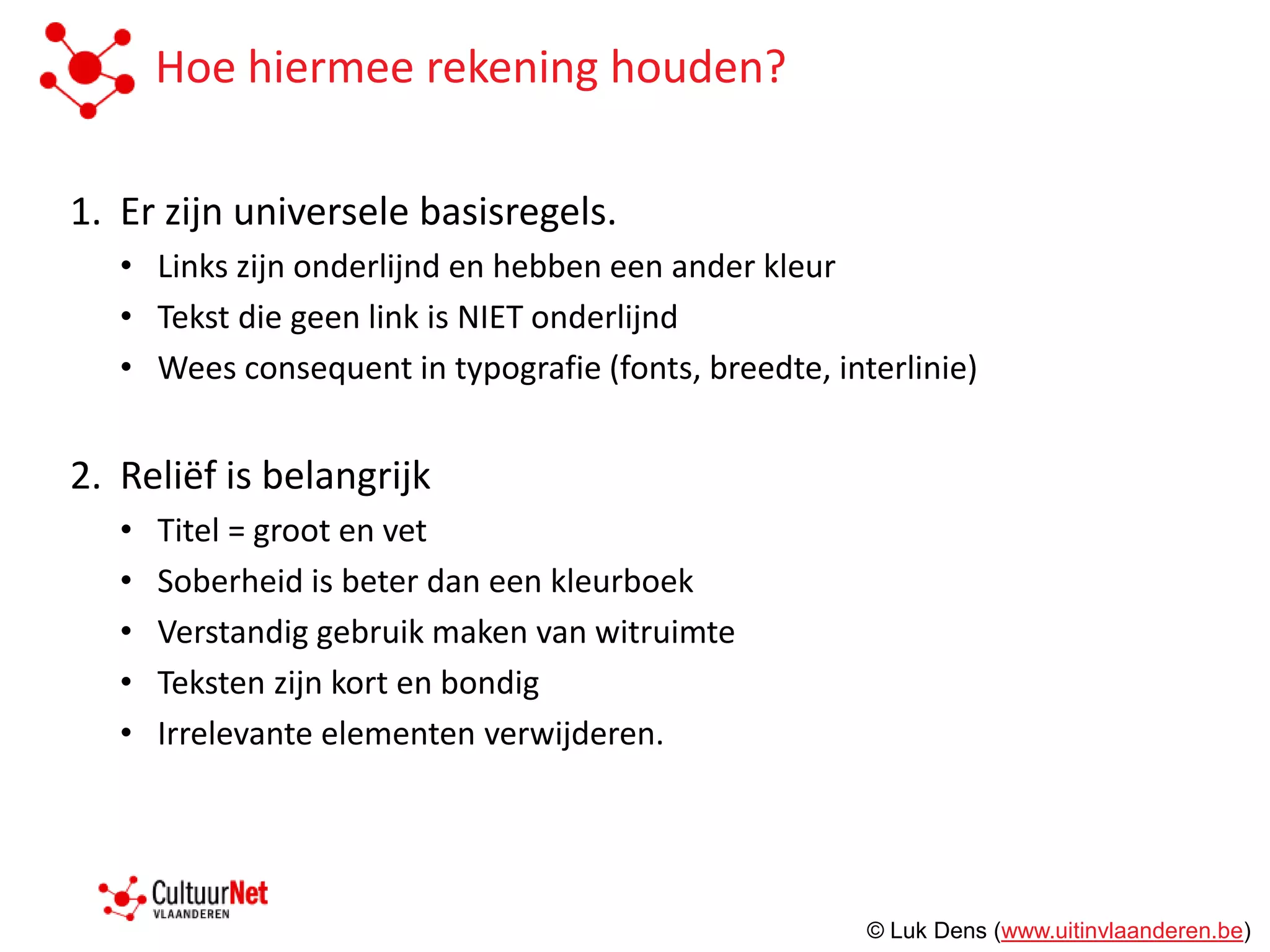 Hoe hiermee rekening houden?

1. Er zijn universele basisregels.
   • Links zijn onderlijnd en hebben een ander kleur
   • Tekst die geen link is NIET onderlijnd
   • Wees consequent in typografie (fonts, breedte, interlinie)


2. Reliëf is belangrijk
   •   Titel = groot en vet
   •   Soberheid is beter dan een kleurboek
   •   Verstandig gebruik maken van witruimte
   •   Teksten zijn kort en bondig
   •   Irrelevante elementen verwijderen.




                                                       © Luk Dens (www.uitinvlaanderen.be)
 