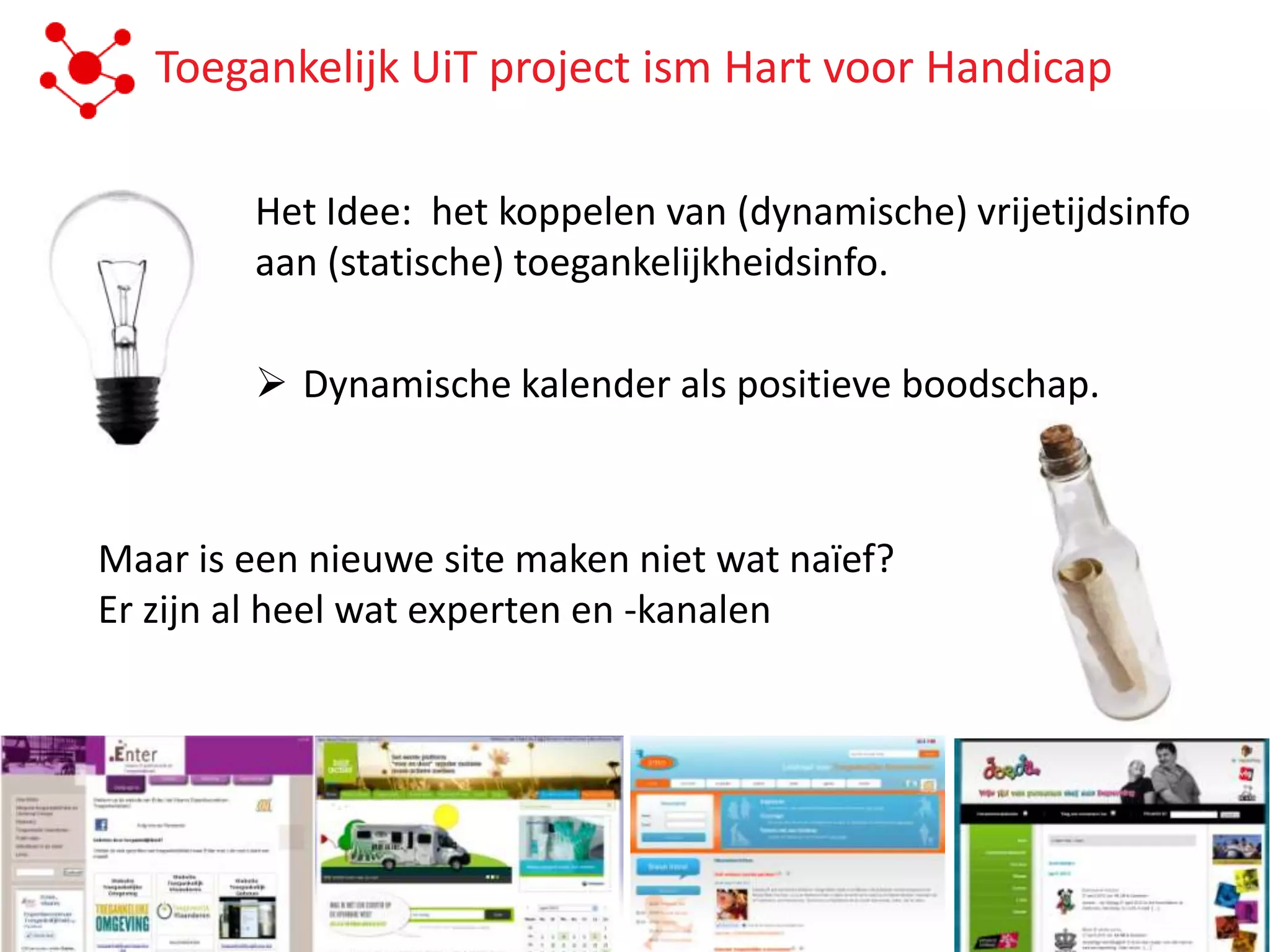 Toegankelijk UiT project ism Hart voor Handicap

        Het Idee: het koppelen van (dynamische) vrijetijdsinfo
        aan (statische) toegankelijkheidsinfo.

         Dynamische kalender als positieve boodschap.



Maar is een nieuwe site maken niet wat naïef?
Er zijn al heel wat experten en -kanalen
 