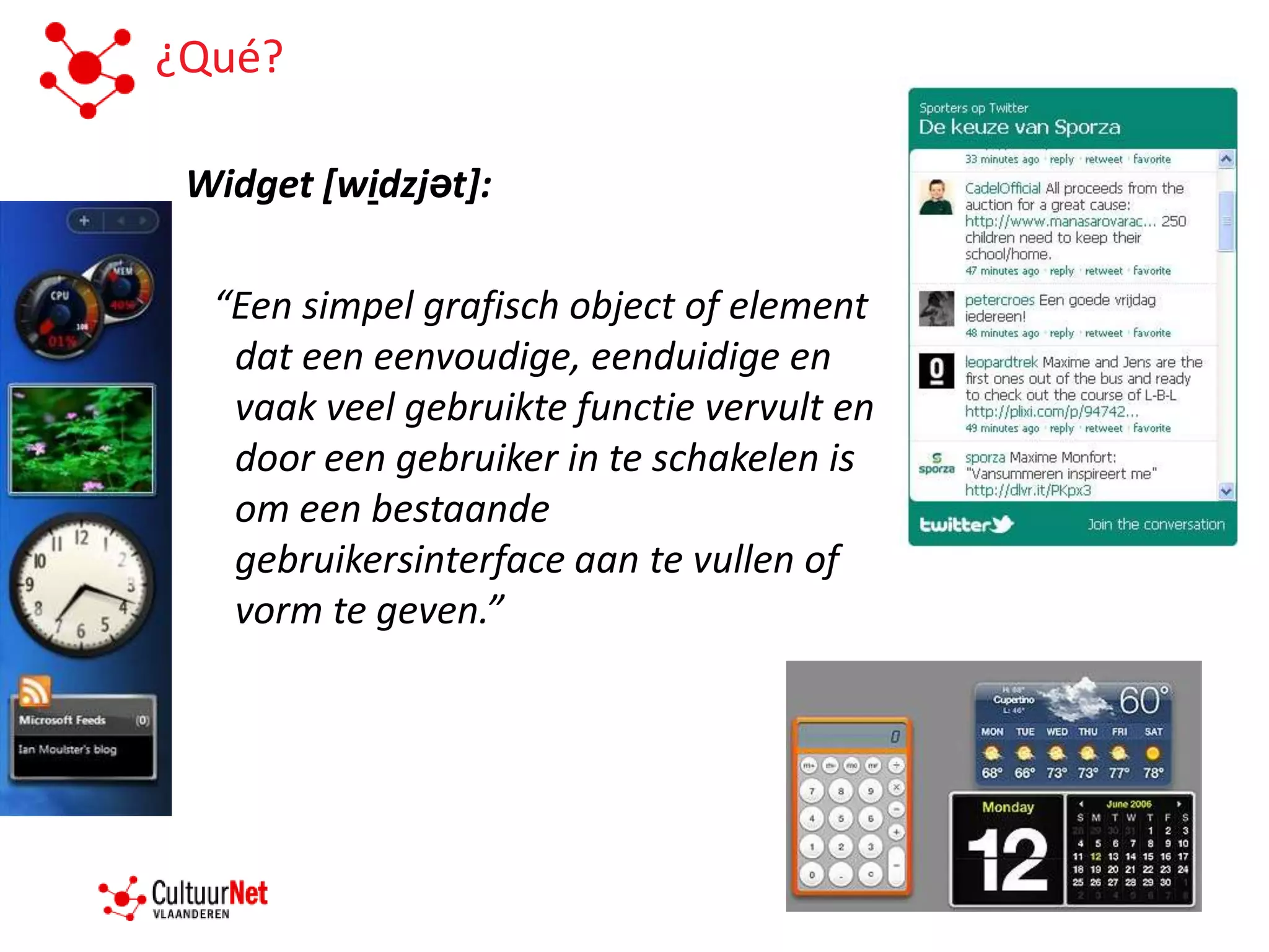 ¿Qué?

 Widget [widzjət]:

  “Een simpel grafisch object of element
   dat een eenvoudige, eenduidige en
   vaak veel gebruikte functie vervult en
   door een gebruiker in te schakelen is
   om een bestaande
   gebruikersinterface aan te vullen of
   vorm te geven.”
 