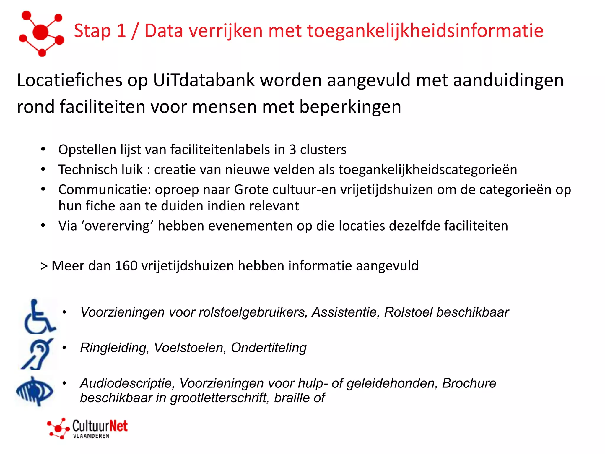Stap 1 / Data verrijken met toegankelijkheidsinformatie

Locatiefiches op UiTdatabank worden aangevuld met aanduidingen
rond faciliteiten voor mensen met beperkingen

  • Opstellen lijst van faciliteitenlabels in 3 clusters
  • Technisch luik : creatie van nieuwe velden als toegankelijkheidscategorieën
  • Communicatie: oproep naar Grote cultuur-en vrijetijdshuizen om de categorieën op
    hun fiche aan te duiden indien relevant
  • Via ‘overerving’ hebben evenementen op die locaties dezelfde faciliteiten

  > Meer dan 160 vrijetijdshuizen hebben informatie aangevuld


     • Voorzieningen voor rolstoelgebruikers, Assistentie, Rolstoel beschikbaar

     • Ringleiding, Voelstoelen, Ondertiteling

     • Audiodescriptie, Voorzieningen voor hulp- of geleidehonden, Brochure
       beschikbaar in grootletterschrift, braille of
 