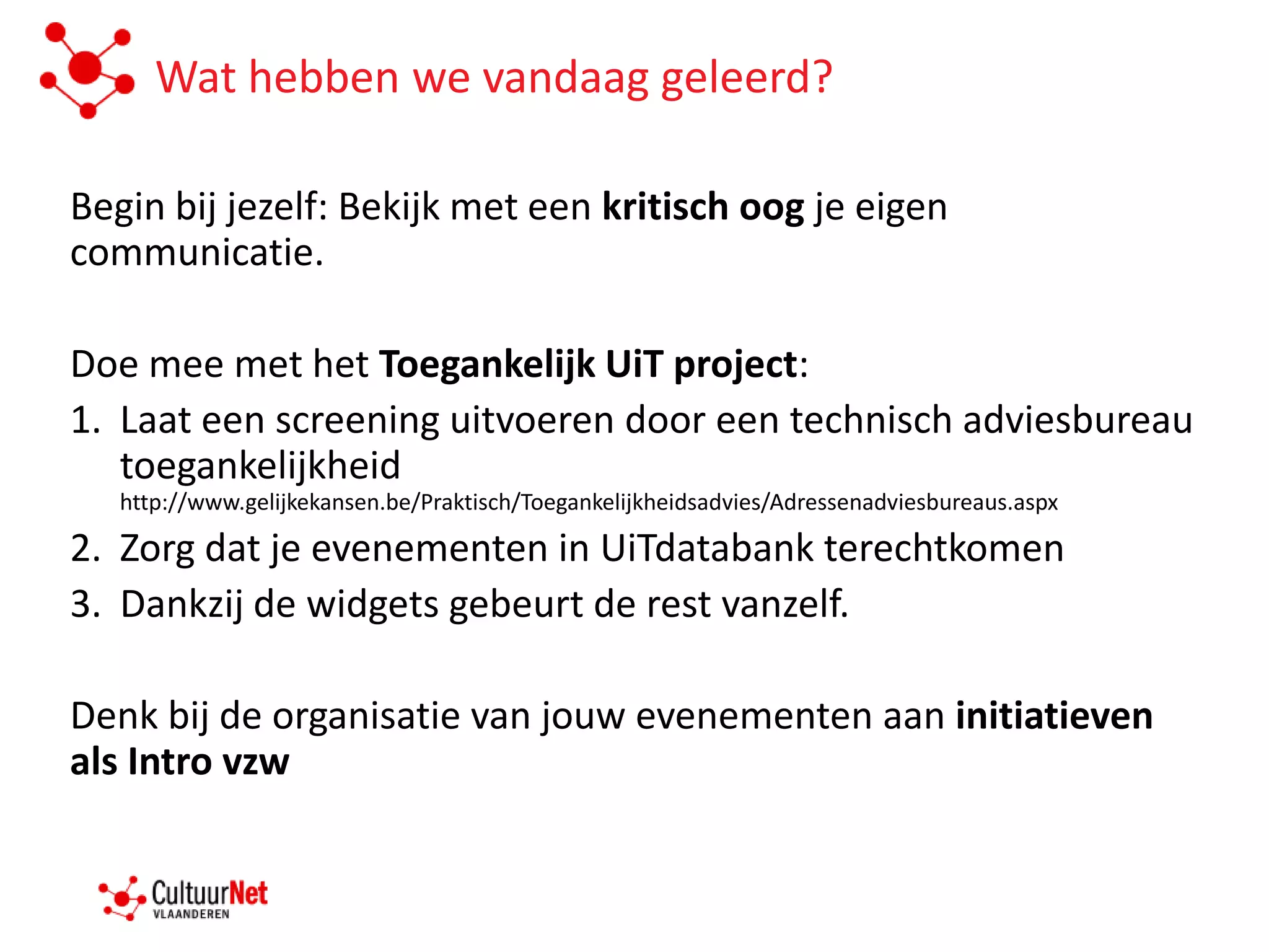 Wat hebben we vandaag geleerd?

Begin bij jezelf: Bekijk met een kritisch oog je eigen
communicatie.

Doe mee met het Toegankelijk UiT project:
1. Laat een screening uitvoeren door een technisch adviesbureau
   toegankelijkheid
   http://www.gelijkekansen.be/Praktisch/Toegankelijkheidsadvies/Adressenadviesbureaus.aspx

2. Zorg dat je evenementen in UiTdatabank terechtkomen
3. Dankzij de widgets gebeurt de rest vanzelf.

Denk bij de organisatie van jouw evenementen aan initiatieven
als Intro vzw
 