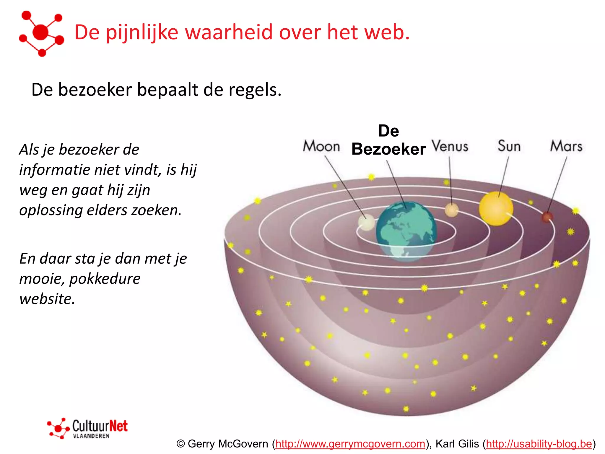 De pijnlijke waarheid over het web.

 De bezoeker bepaalt de regels.

                                                               De
Als je bezoeker de                                          Bezoeker
informatie niet vindt, is hij
weg en gaat hij zijn
oplossing elders zoeken.

En daar sta je dan met je
mooie, pokkedure
website.




                         © Gerry McGovern (http://www.gerrymcgovern.com), Karl Gilis (http://usability-blog.be)
 