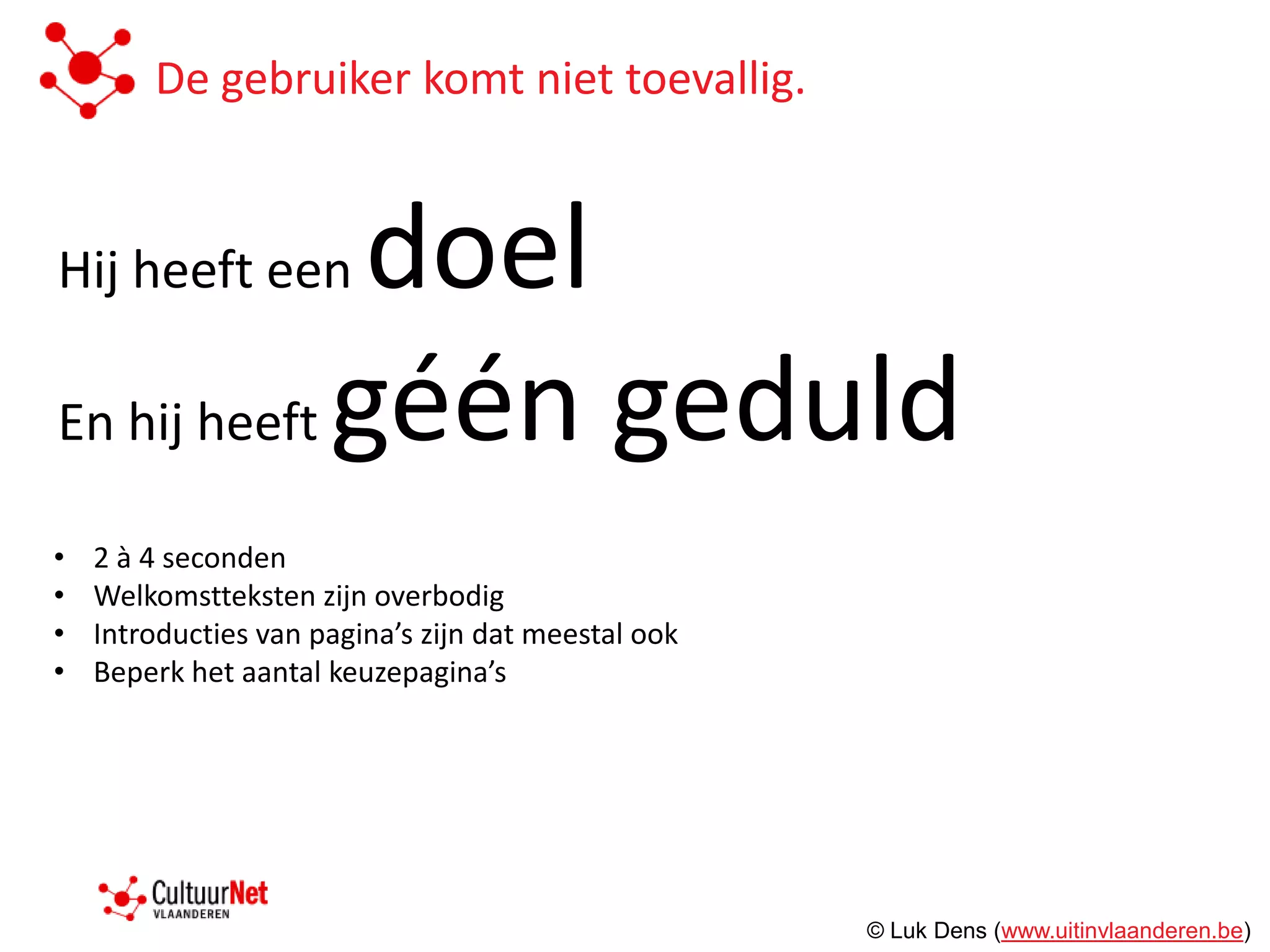 De gebruiker komt niet toevallig.


Hij heeft een doel
En hij heeft géén geduld

•   2 à 4 seconden
•   Welkomstteksten zijn overbodig
•   Introducties van pagina’s zijn dat meestal ook
•   Beperk het aantal keuzepagina’s




                                                     © Luk Dens (www.uitinvlaanderen.be)
 