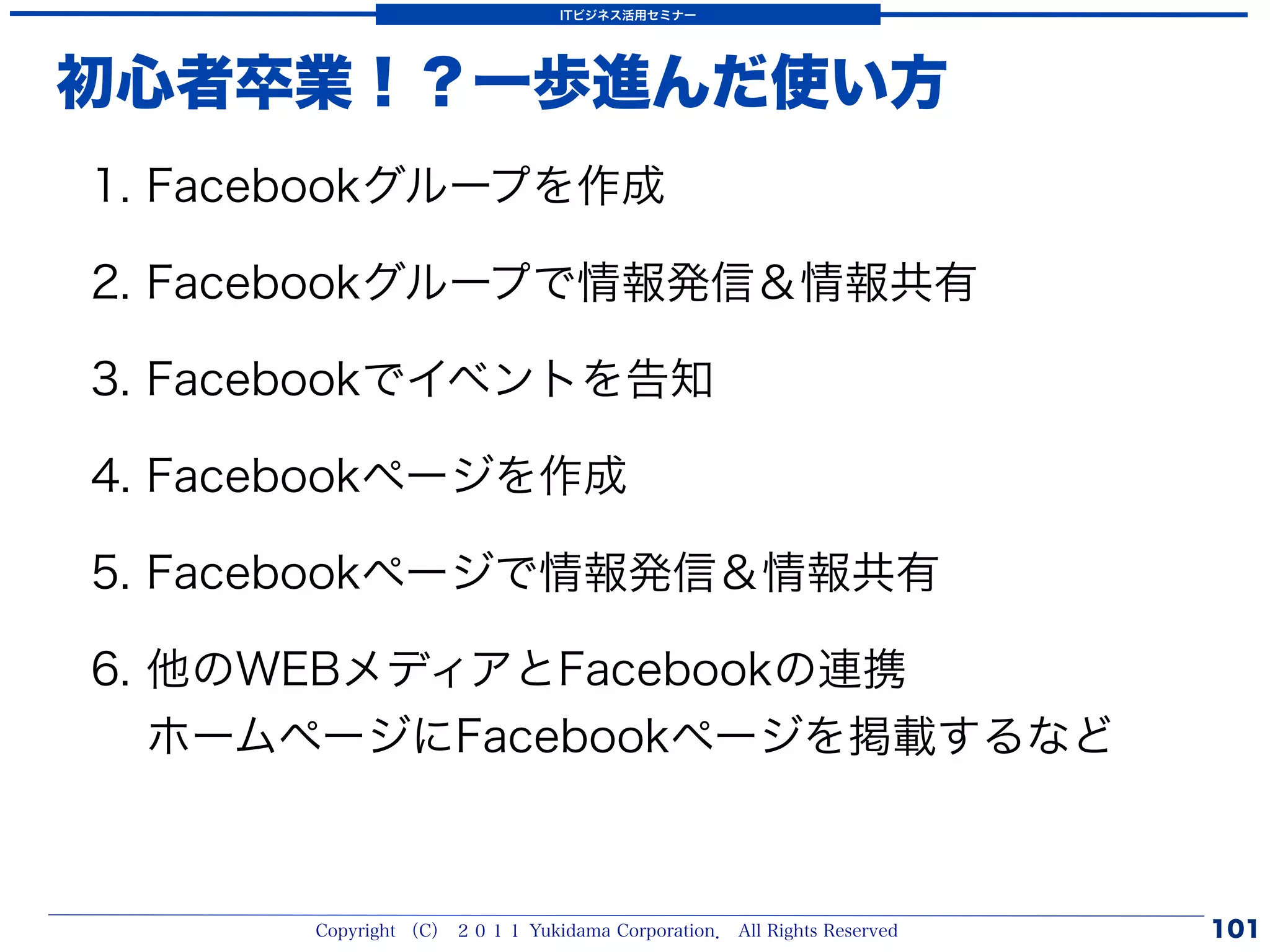 ITビジネス活用セミナー




初心者卒業！？一歩進んだ使い方
1. Facebookグループを作成

2. Facebookグループで情報発信＆情報共有

3. Facebookでイベントを告知

4. Facebookページを作成

5. Facebookページで情報発信＆情報共有

6. 他のWEBメディアとFacebookの連携
   ホームページにFacebookページを掲載するなど



       Copyright （C） ２０１１ Yukidama Corporation． All Rights Reserved   101
 