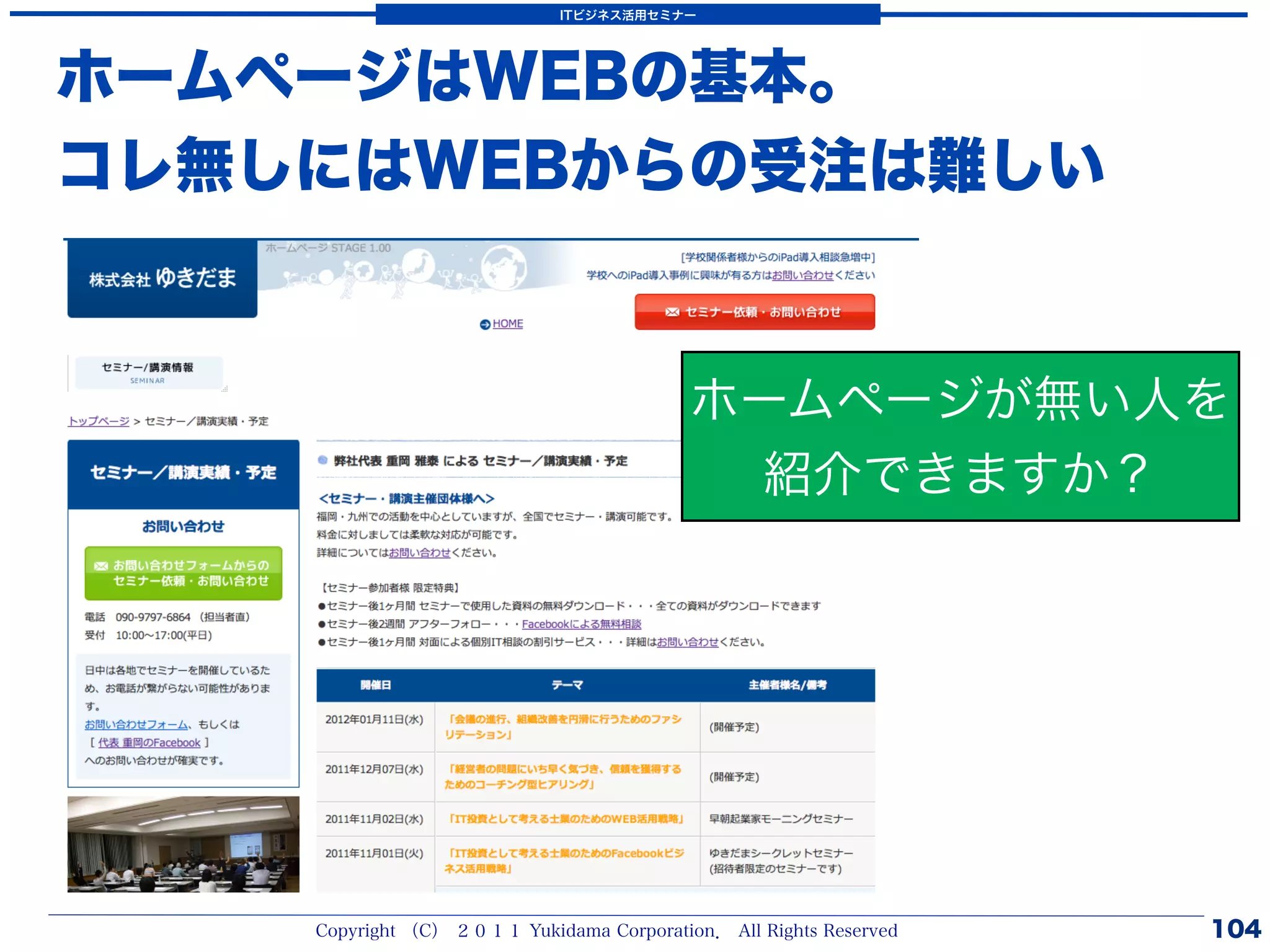 ITビジネス活用セミナー




ホームページはWEBの基本。
コレ無しにはWEBからの受注は難しい


                                          ホームページが無い人を
                                            紹介できますか？




    Copyright （C） ２０１１ Yukidama Corporation． All Rights Reserved   104
 