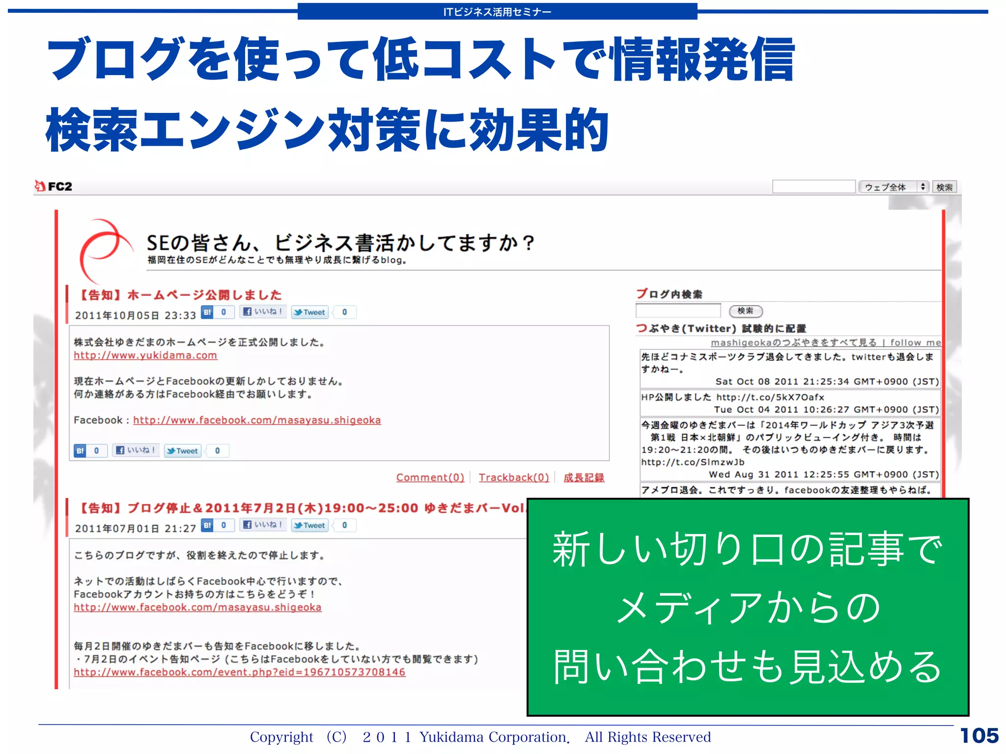 ITビジネス活用セミナー




ブログを使って低コストで情報発信
検索エンジン対策に効果的




                                           新しい切り口の記事で
                                             メディアからの
                                           問い合わせも見込める
    Copyright （C） ２０１１ Yukidama Corporation． All Rights Reserved   105
 