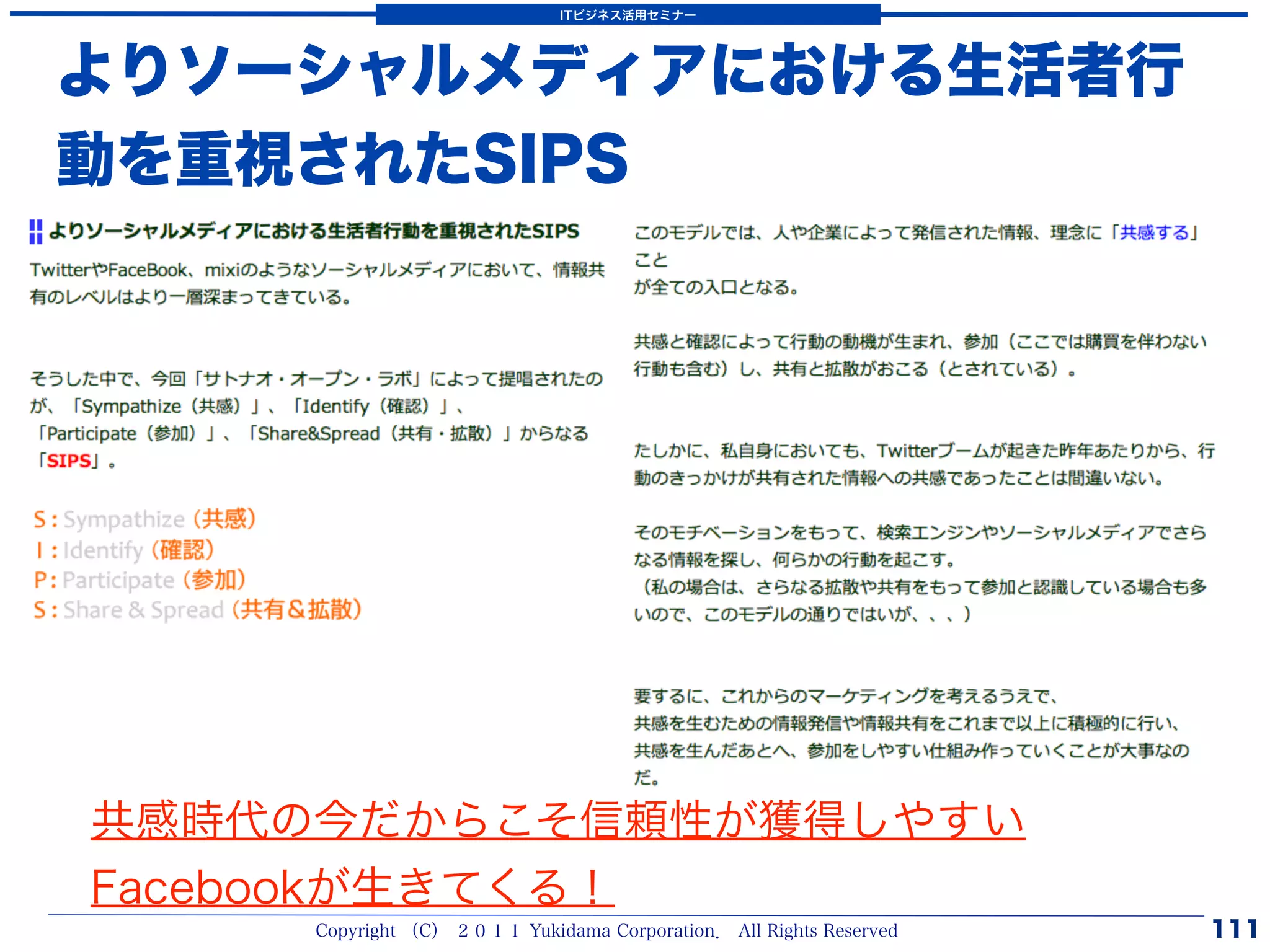 ITビジネス活用セミナー




よりソーシャルメディアにおける生活者行
動を重視されたSIPS




共感時代の今だからこそ信頼性が獲得しやすい
Facebookが生きてくる！
     Copyright （C） ２０１１ Yukidama Corporation． All Rights Reserved   111
 