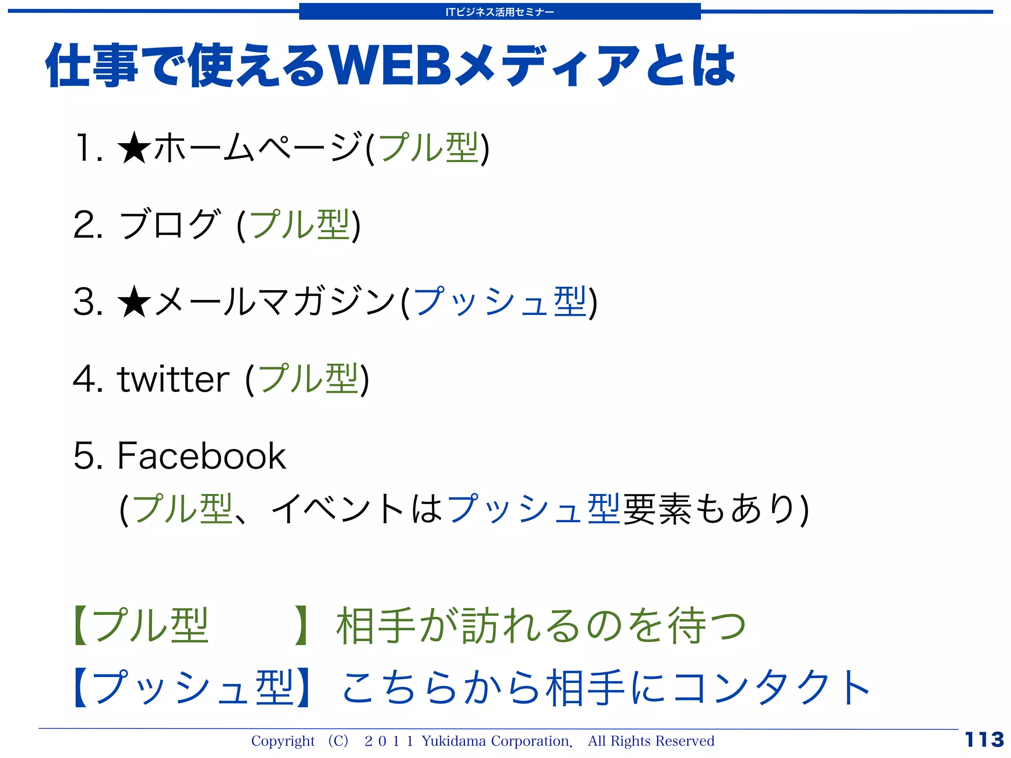 ITビジネス活用セミナー




仕事で使えるWEBメディアとは
1. ★ホームページ(プル型)

2. ブログ (プル型)

3. ★メールマガジン(プッシュ型)

4. twitter (プル型)

5. Facebook
   (プル型、イベントはプッシュ型要素もあり)


【プル型  】相手が訪れるのを待つ
【プッシュ型】こちらから相手にコンタクト
         Copyright （C） ２０１１ Yukidama Corporation． All Rights Reserved   113
 