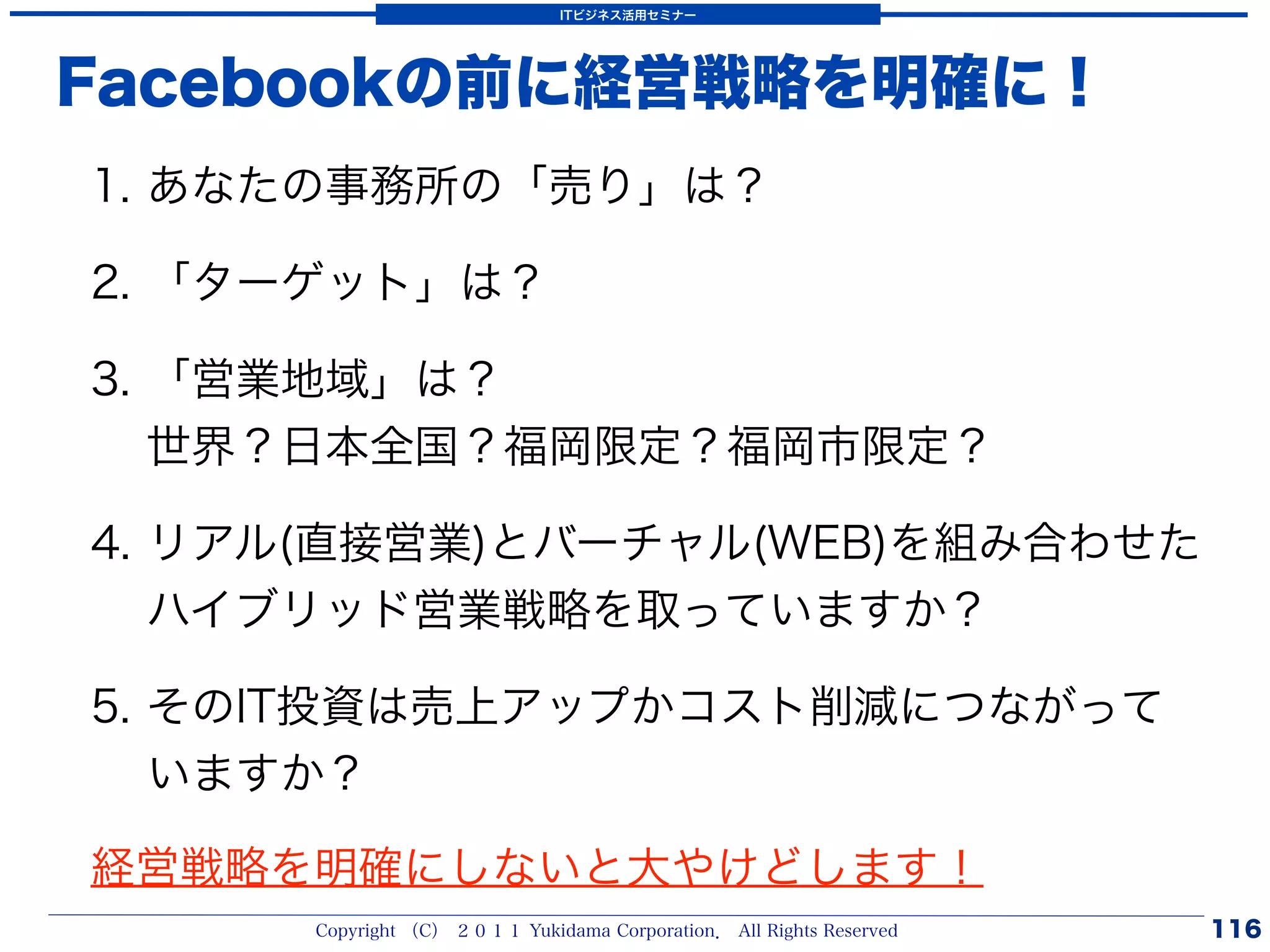 ITビジネス活用セミナー




Facebookの前に経営戦略を明確に！
1. あなたの事務所の「売り」は？

2. 「ターゲット」は？

3. 「営業地域」は？
   世界？日本全国？福岡限定？福岡市限定？

4. リアル(直接営業)とバーチャル(WEB)を組み合わせた
   ハイブリッド営業戦略を取っていますか？

5. そのIT投資は売上アップかコスト削減につながって
   いますか？

経営戦略を明確にしないと大やけどします！
      Copyright （C） ２０１１ Yukidama Corporation． All Rights Reserved   116
 