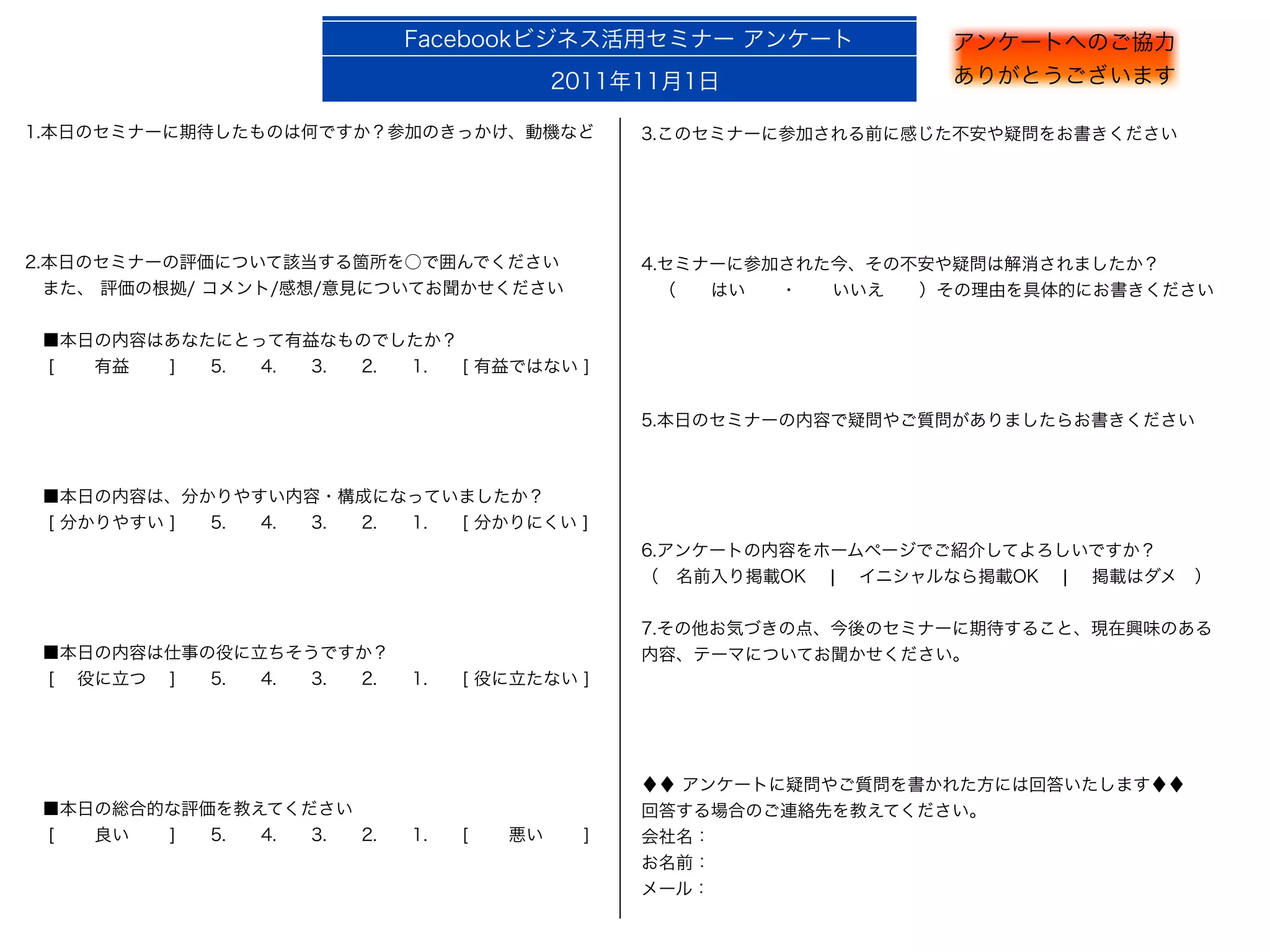 Facebookビジネス活用セミナー アンケート              アンケートへのご協力
                                         2011年11月1日                ありがとうございます

1.本日のセミナーに期待したものは何ですか？参加のきっかけ、動機など             3.このセミナーに参加される前に感じた不安や疑問をお書きください




2.本日のセミナーの評価について該当する箇所を○で囲んでください               4.セミナーに参加された今、その不安や疑問は解消されましたか？
 また、 評価の根拠/ コメント/感想/意見についてお聞かせください              （  はい  ・  いいえ  ）その理由を具体的にお書きください

 ■本日の内容はあなたにとって有益なものでしたか？
  [   有益   ]  5.  4.  3.  2.  1.  [ 有益ではない ]


                                               5.本日のセミナーの内容で疑問やご質問がありましたらお書きください



 ■本日の内容は、分かりやすい内容・構成になっていましたか？
  [ 分かりやすい ]  5.  4.  3.  2.  1.  [ 分かりにくい ]
                                               6.アンケートの内容をホームページでご紹介してよろしいですか？
                                               （ 名前入り掲載OK  ¦  イニシャルなら掲載OK  ¦  掲載はダメ ）


                                               7.その他お気づきの点、今後のセミナーに期待すること、現在興味のある
 ■本日の内容は仕事の役に立ちそうですか？                          内容、テーマについてお聞かせください。
  [  役に立つ  ]  5.  4.  3.  2.  1.  [ 役に立たない ]




                                               ♦♦ アンケートに疑問やご質問を書かれた方には回答いたします♦♦
 ■本日の総合的な評価を教えてください                            回答する場合のご連絡先を教えてください。
  [   良い   ]  5.  4.  3.  2.  1.  [   悪い   ]   会社名：
                                               お名前：
                                               メール：
 