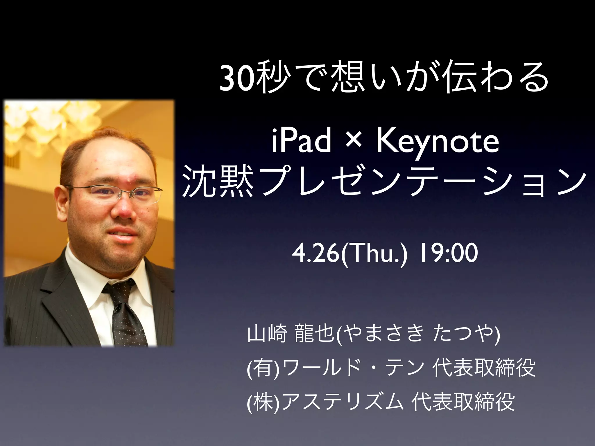 30秒で想いが伝わる
  iPad × Keynote
沈黙プレゼンテーション
    4.26(Thu.) 19:00

  山崎 龍也(やまさき たつや)
  (有)ワールド・テン 代表取締役
  (株)アステリズム 代表取締役
 