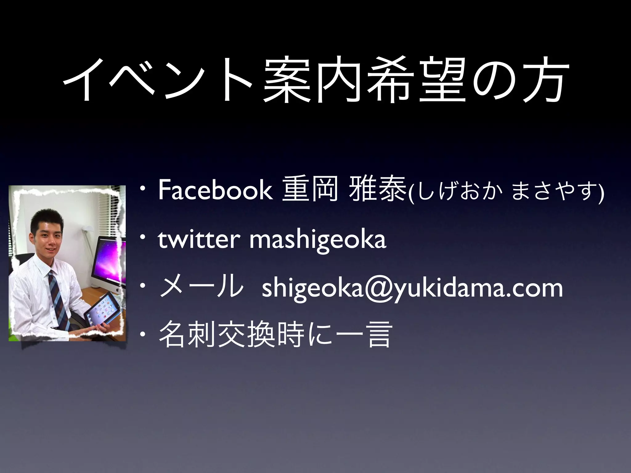 イベント案内希望の方
 ・Facebook 重岡 雅泰(しげおか まさやす)
 ・twitter mashigeoka
 ・メール shigeoka@yukidama.com
 ・名刺交換時に一言
 