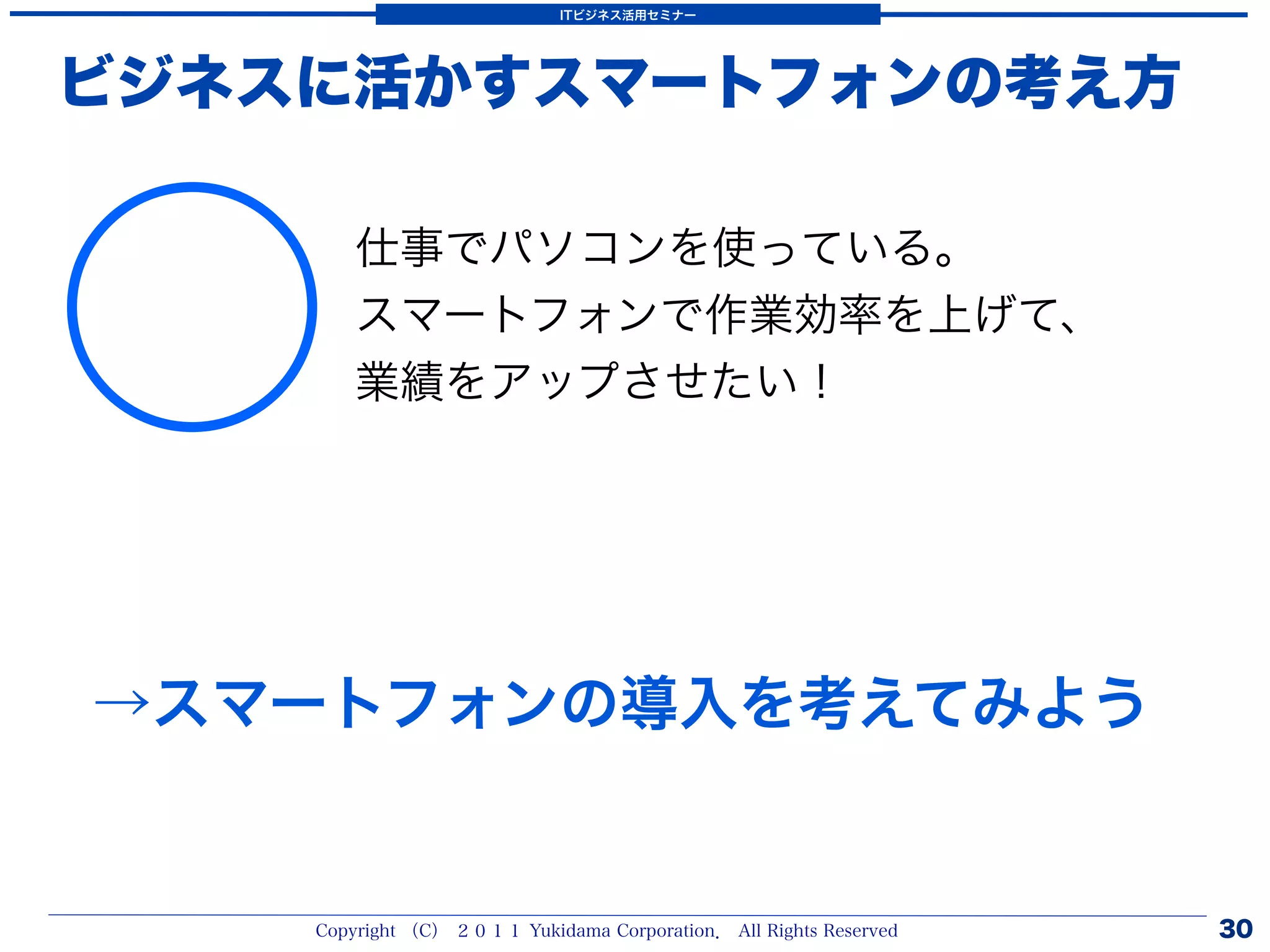 ITビジネス活用セミナー




ビジネスに活かすスマートフォンの考え方




○
        仕事でパソコンを使っている。
        スマートフォンで作業効率を上げて、
        業績をアップさせたい！




→スマートフォンの導入を考えてみよう


    Copyright （C） ２０１１ Yukidama Corporation． All Rights Reserved   30
 