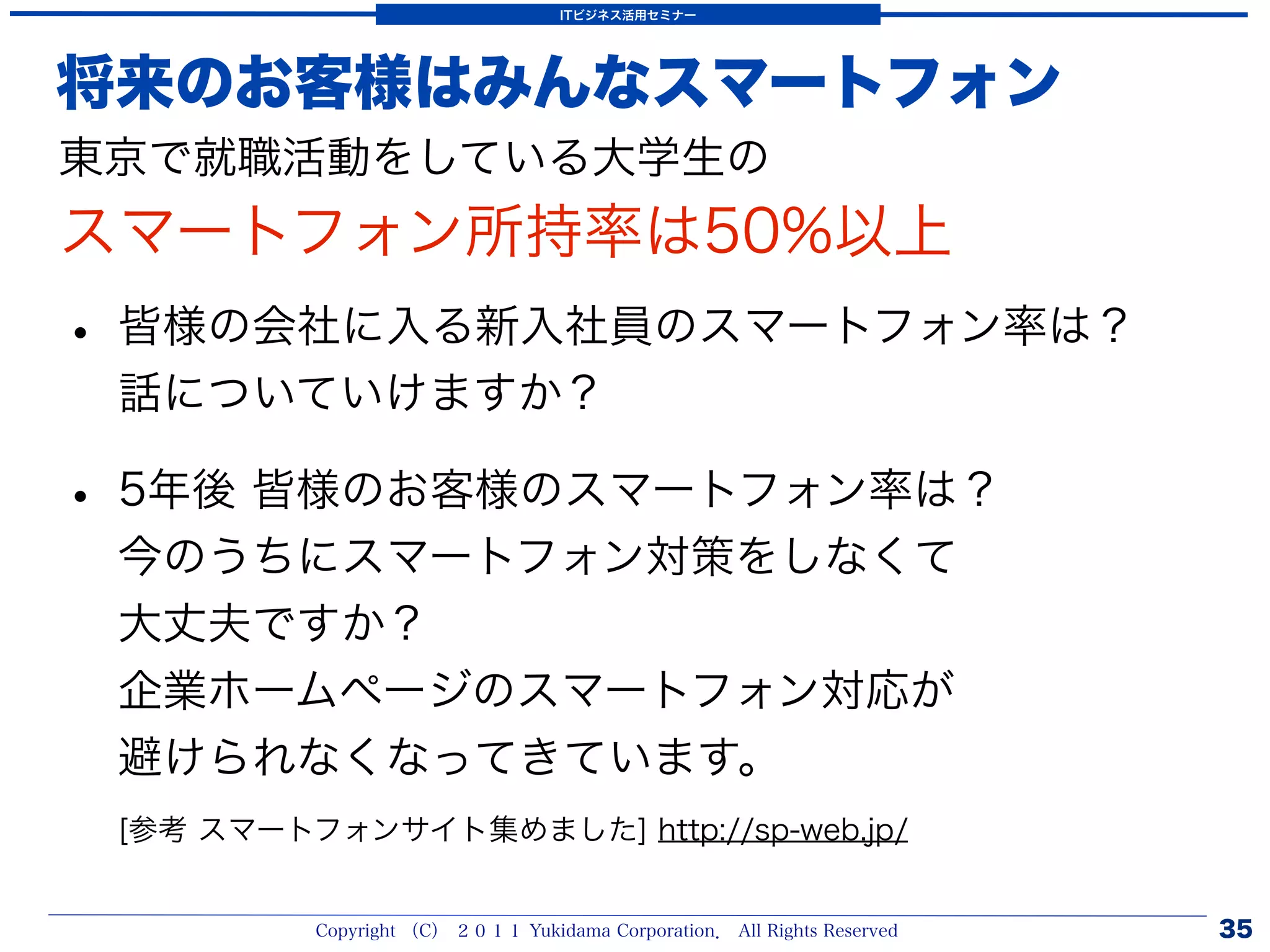 ITビジネス活用セミナー




将来のお客様はみんなスマートフォン
東京で就職活動をしている大学生の
スマートフォン所持率は50%以上
• 皆様の会社に入る新入社員のスマートフォン率は？
 話についていけますか？

• 5年後 皆様のお客様のスマートフォン率は？
 今のうちにスマートフォン対策をしなくて
 大丈夫ですか？
 企業ホームページのスマートフォン対応が
 避けられなくなってきています。
 [参考 スマートフォンサイト集めました] http://sp-web.jp/


          Copyright （C） ２０１１ Yukidama Corporation． All Rights Reserved   35
 