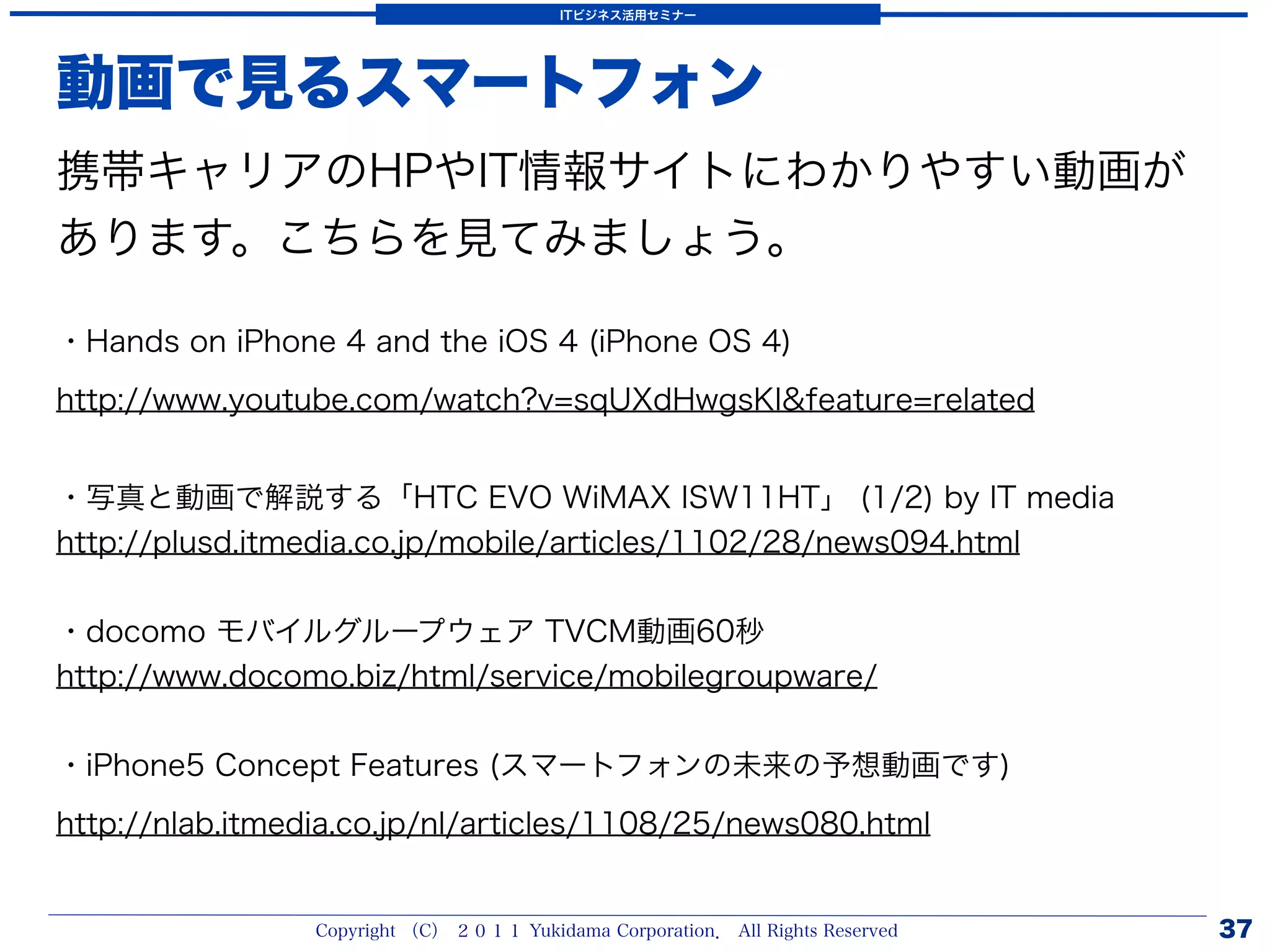 ITビジネス活用セミナー




動画で見るスマートフォン
携帯キャリアのHPやIT情報サイトにわかりやすい動画が
あります。こちらを見てみましょう。

・Hands on iPhone 4 and the iOS 4 (iPhone OS 4)
http://www.youtube.com/watch?v=sqUXdHwgsKI&feature=related


・写真と動画で解説する「HTC EVO WiMAX ISW11HT」 (1/2) by IT media
http://plusd.itmedia.co.jp/mobile/articles/1102/28/news094.html


・docomo モバイルグループウェア TVCM動画60秒
http://www.docomo.biz/html/service/mobilegroupware/


・iPhone5 Concept Features (スマートフォンの未来の予想動画です)
http://nlab.itmedia.co.jp/nl/articles/1108/25/news080.html


                 Copyright （C） ２０１１ Yukidama Corporation． All Rights Reserved   37
 