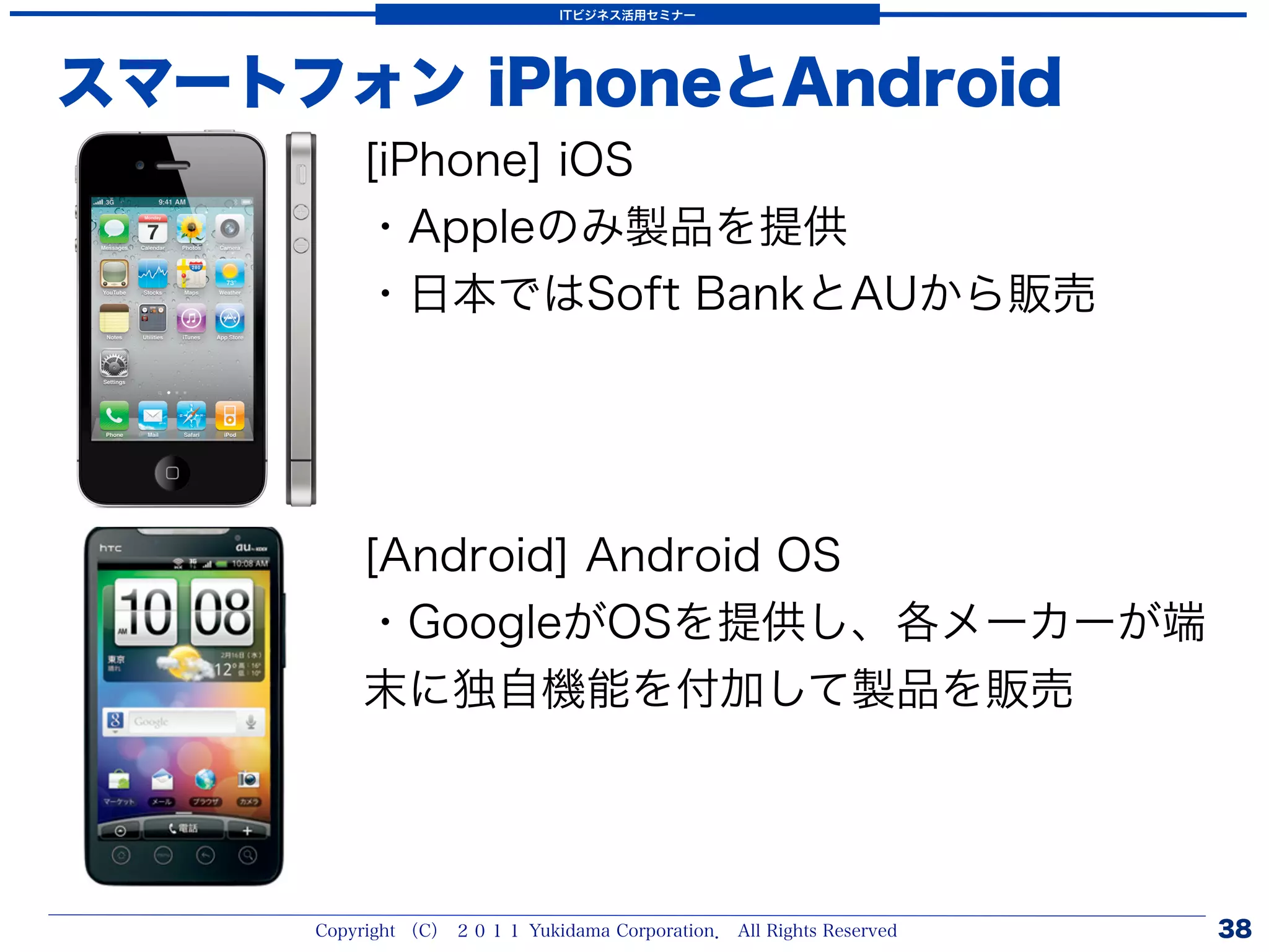 ITビジネス活用セミナー




スマートフォン iPhoneとAndroid
         [iPhone] iOS
         ・Appleのみ製品を提供
         ・日本ではSoft BankとAUから販売




         [Android] Android OS
         ・GoogleがOSを提供し、各メーカーが端
         末に独自機能を付加して製品を販売




     Copyright （C） ２０１１ Yukidama Corporation． All Rights Reserved   38
 