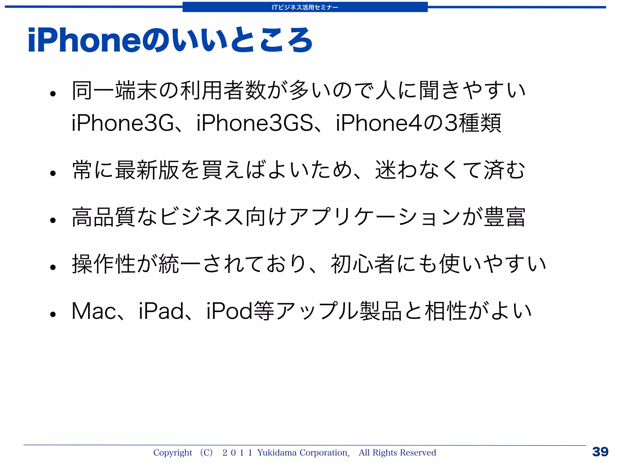 ITビジネス活用セミナー




iPhoneのいいところ
• 同一端末の利用者数が多いので人に聞きやすい
 iPhone3G、iPhone3GS、iPhone4の3種類

• 常に最新版を買えばよいため、迷わなくて済む
• 高品質なビジネス向けアプリケーションが豊富
• 操作性が統一されており、初心者にも使いやすい
• Mac、iPad、iPod等アップル製品と相性がよい


      Copyright （C） ２０１１ Yukidama Corporation． All Rights Reserved   39
 
