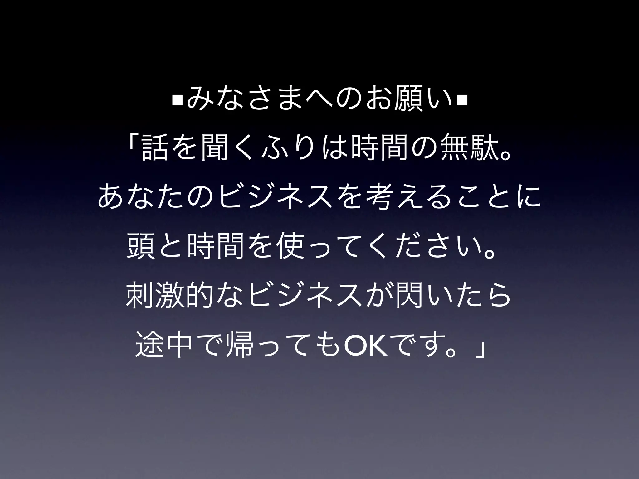 ■みなさまへのお願い■
「話を聞くふりは時間の無駄。
あなたのビジネスを考えることに
 頭と時間を使ってください。
刺激的なビジネスが閃いたら
 途中で帰ってもOKです。」
 