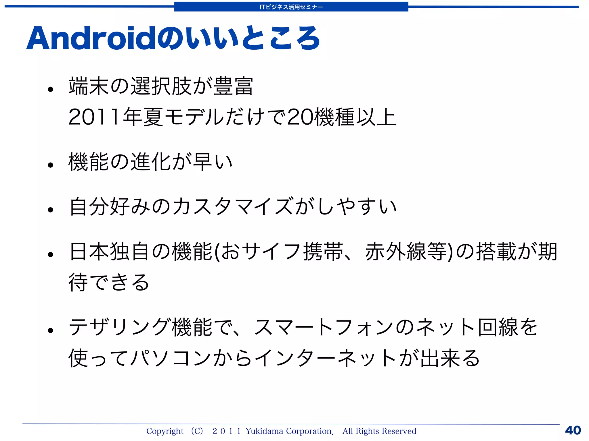ITビジネス活用セミナー




Androidのいいところ
• 端末の選択肢が豊富
 2011年夏モデルだけで20機種以上

• 機能の進化が早い
• 自分好みのカスタマイズがしやすい
• 日本独自の機能(おサイフ携帯、赤外線等)の搭載が期
 待できる

• テザリング機能で、スマートフォンのネット回線を
 使ってパソコンからインターネットが出来る


     Copyright （C） ２０１１ Yukidama Corporation． All Rights Reserved   40
 