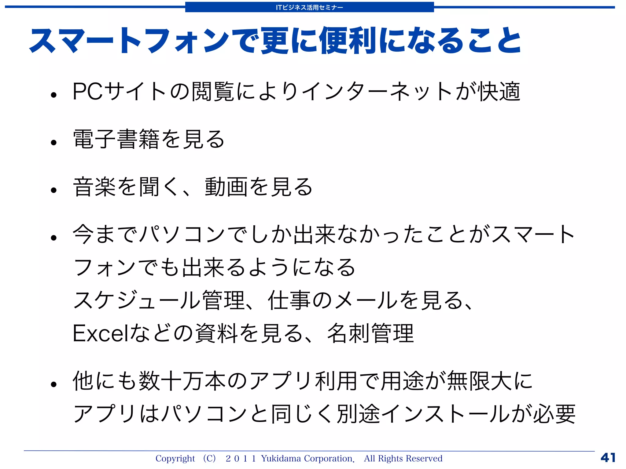 ITビジネス活用セミナー




スマートフォンで更に便利になること
• PCサイトの閲覧によりインターネットが快適
• 電子書籍を見る
• 音楽を聞く、動画を見る
• 今までパソコンでしか出来なかったことがスマート
 フォンでも出来るようになる
 スケジュール管理、仕事のメールを見る、
 Excelなどの資料を見る、名刺管理

• 他にも数十万本のアプリ利用で用途が無限大に
 アプリはパソコンと同じく別途インストールが必要
     Copyright （C） ２０１１ Yukidama Corporation． All Rights Reserved   41
 