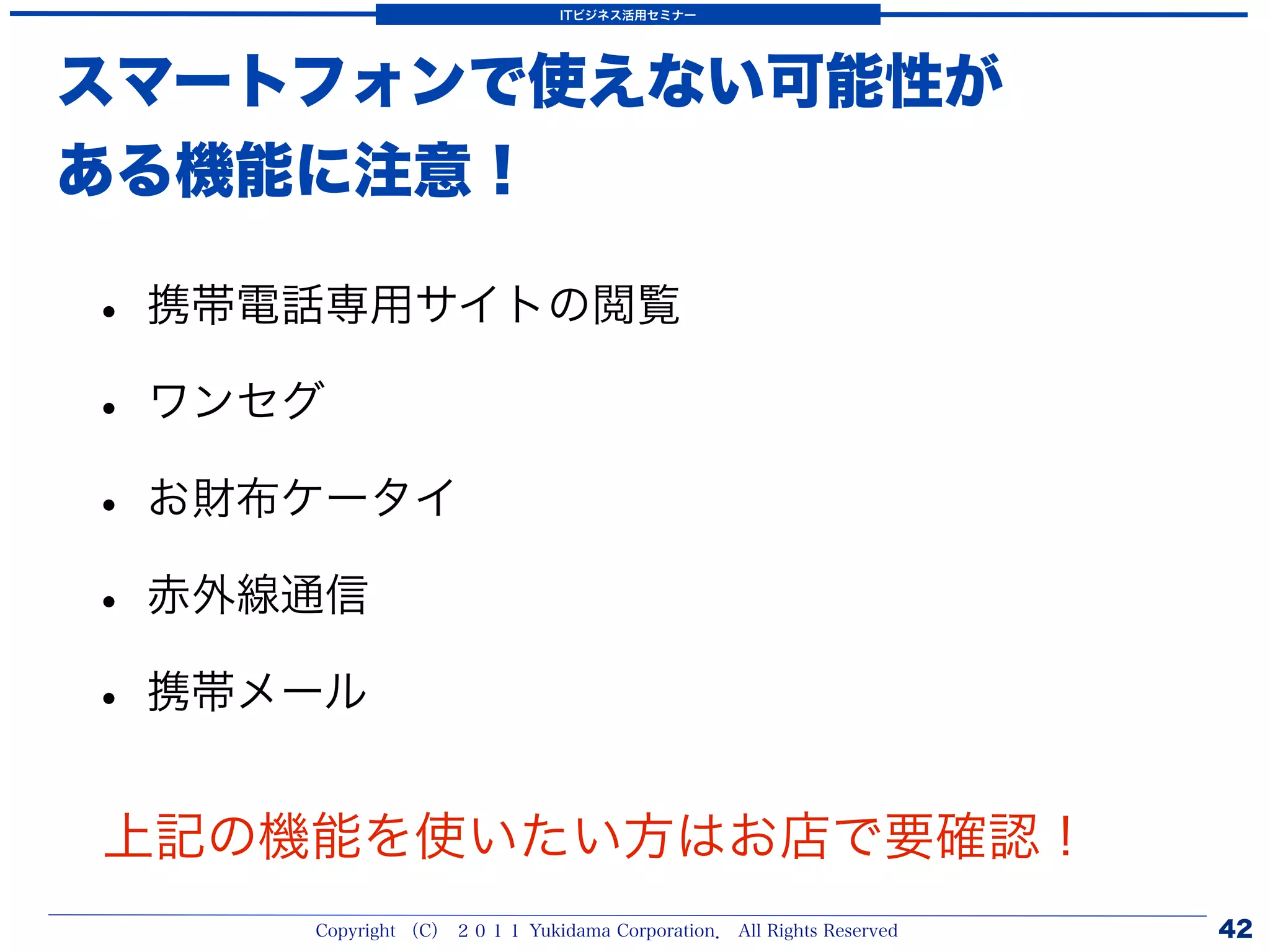 ITビジネス活用セミナー




スマートフォンで使えない可能性が
ある機能に注意！

• 携帯電話専用サイトの閲覧
• ワンセグ
• お財布ケータイ
• 赤外線通信
• 携帯メール
上記の機能を使いたい方はお店で要確認！
     Copyright （C） ２０１１ Yukidama Corporation． All Rights Reserved   42
 