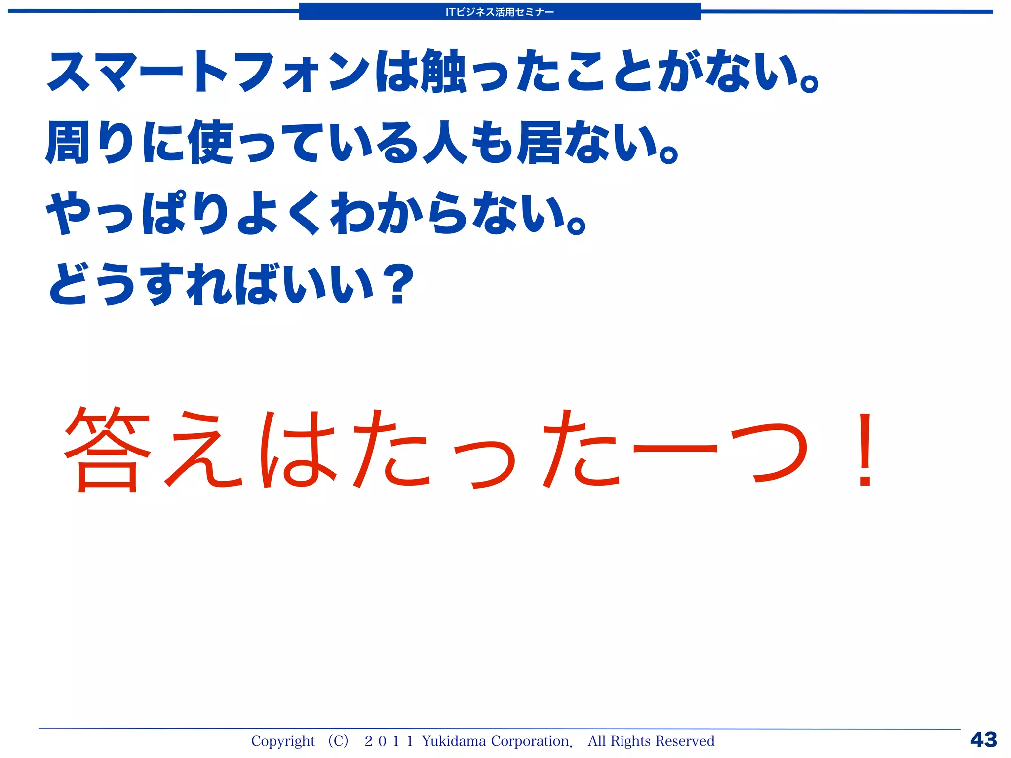 ITビジネス活用セミナー




スマートフォンは触ったことがない。
周りに使っている人も居ない。
やっぱりよくわからない。
どうすればいい？


答えはたった一つ！

    Copyright （C） ２０１１ Yukidama Corporation． All Rights Reserved   43
 