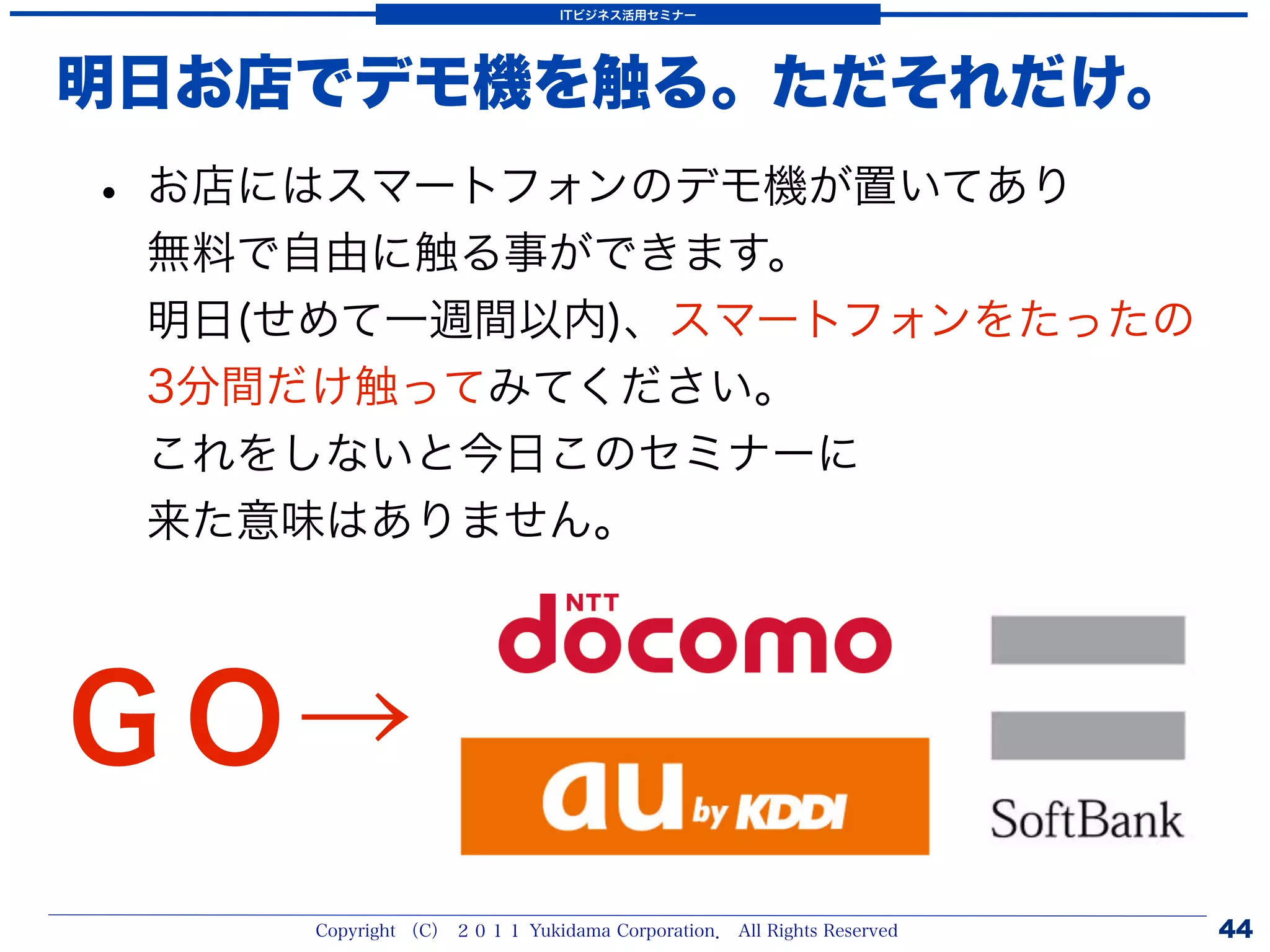 ITビジネス活用セミナー




明日お店でデモ機を触る。ただそれだけ。
• お店にはスマートフォンのデモ機が置いてあり
 無料で自由に触る事ができます。
 明日(せめて一週間以内)、スマートフォンをたったの
 3分間だけ触ってみてください。
 これをしないと今日このセミナーに
 来た意味はありません。




ＧＯ→
     Copyright （C） ２０１１ Yukidama Corporation． All Rights Reserved   44
 