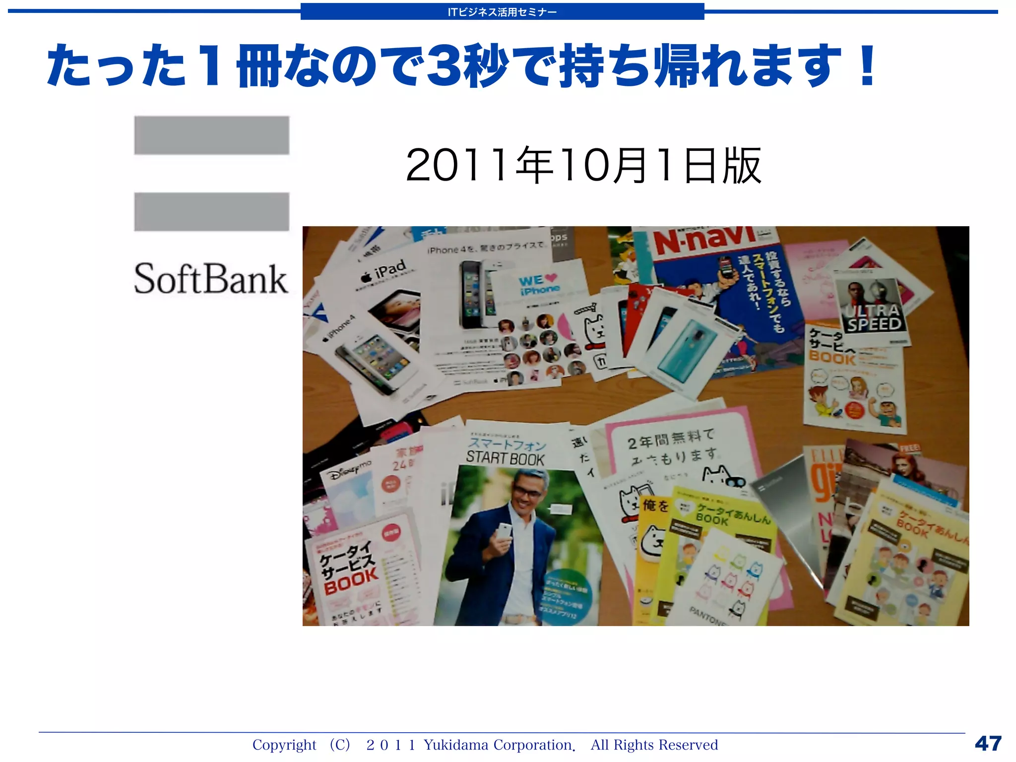 ITビジネス活用セミナー




たった１冊なので3秒で持ち帰れます！

                       2011年10月1日版




    Copyright （C） ２０１１ Yukidama Corporation． All Rights Reserved   47
 