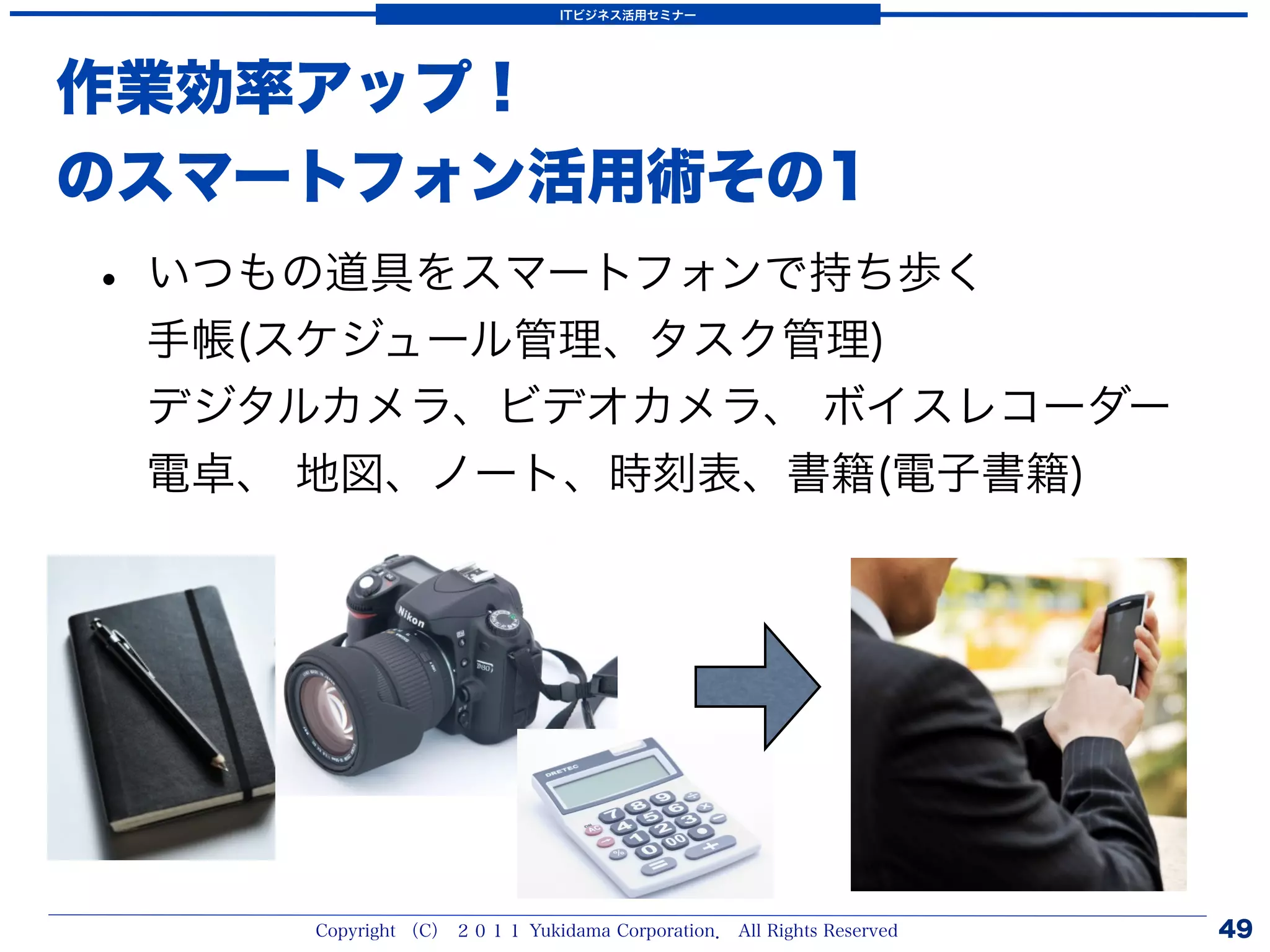 ITビジネス活用セミナー




作業効率アップ！
のスマートフォン活用術その1
• いつもの道具をスマートフォンで持ち歩く
 手帳(スケジュール管理、タスク管理)
 デジタルカメラ、ビデオカメラ、 ボイスレコーダー
 電卓、 地図、ノート、時刻表、書籍(電子書籍)




     Copyright （C） ２０１１ Yukidama Corporation． All Rights Reserved   49
 
