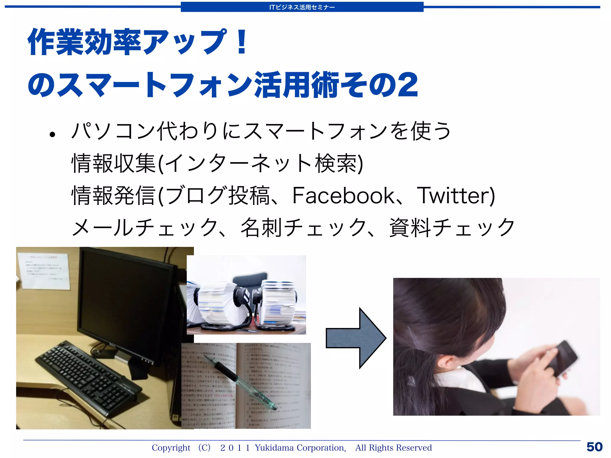 ITビジネス活用セミナー




作業効率アップ！
のスマートフォン活用術その2
• パソコン代わりにスマートフォンを使う
 情報収集(インターネット検索)
 情報発信(ブログ投稿、Facebook、Twitter)
 メールチェック、名刺チェック、資料チェック




      Copyright （C） ２０１１ Yukidama Corporation． All Rights Reserved   50
 