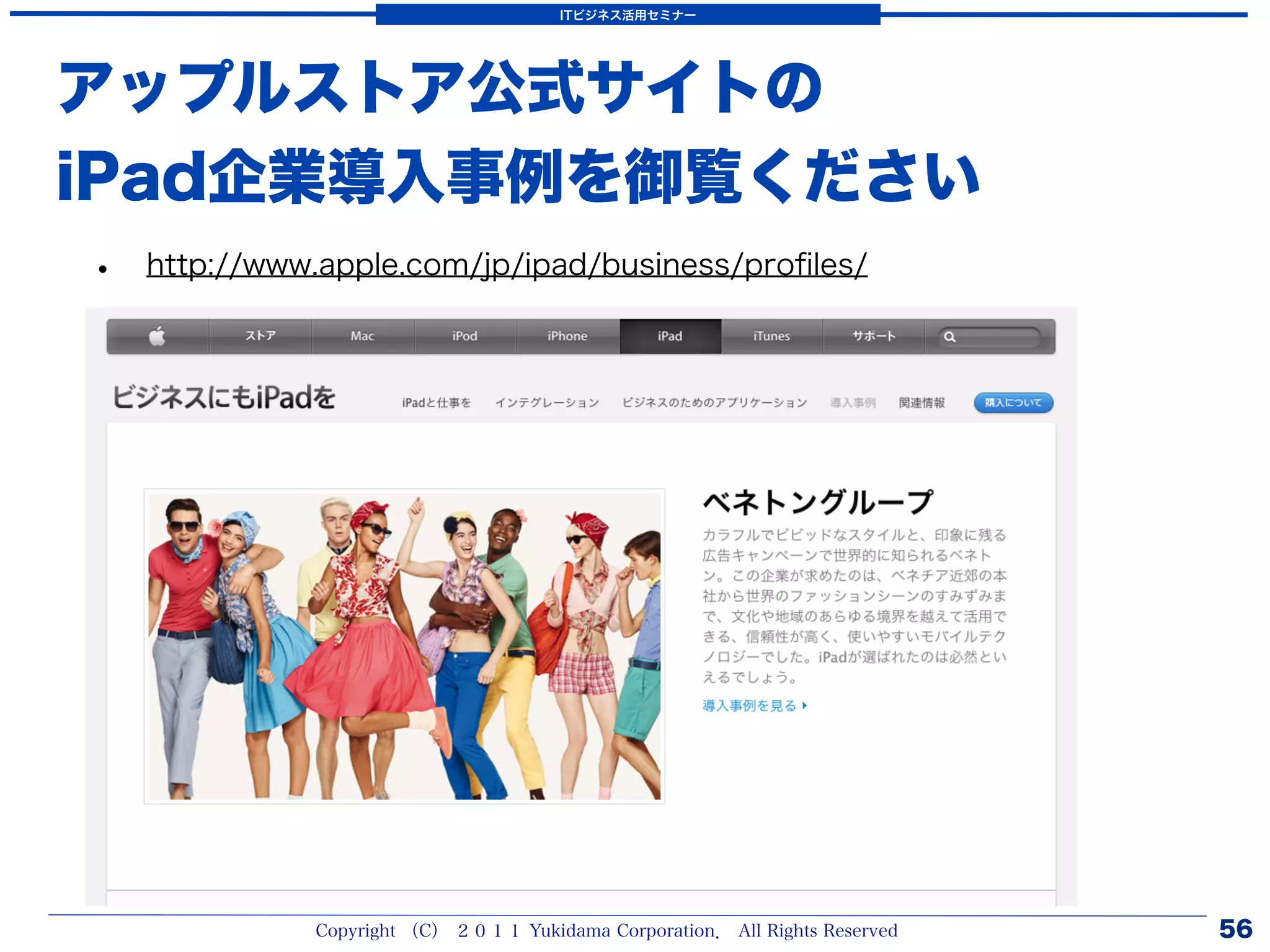 ITビジネス活用セミナー




アップルストア公式サイトの
iPad企業導入事例を御覧ください
•   http://www.apple.com/jp/ipad/business/proﬁles/




              Copyright （C） ２０１１ Yukidama Corporation． All Rights Reserved   56
 