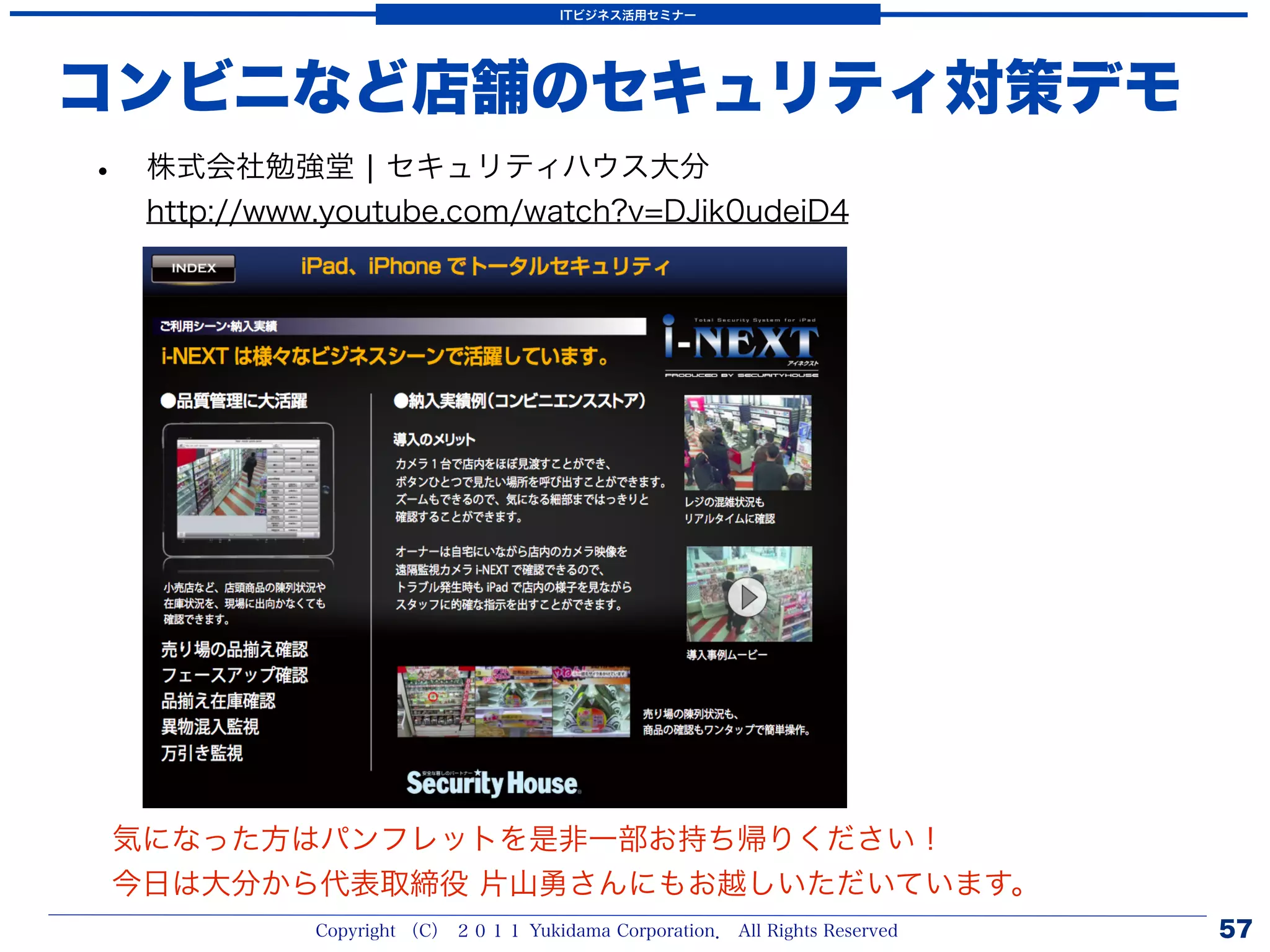 ITビジネス活用セミナー




コンビニなど店舗のセキュリティ対策デモ
•   株式会社勉強堂 ¦ セキュリティハウス大分
    http://www.youtube.com/watch?v=DJik0udeiD4




気になった方はパンフレットを是非一部お持ち帰りください！
今日は大分から代表取締役 片山勇さんにもお越しいただいています。
              Copyright （C） ２０１１ Yukidama Corporation． All Rights Reserved   57
 