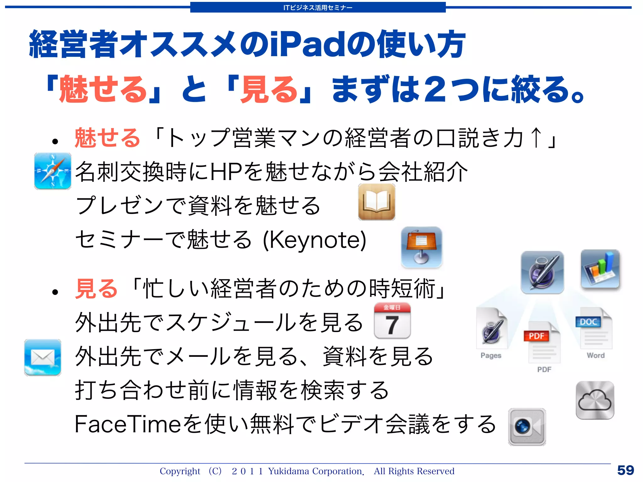 ITビジネス活用セミナー




経営者オススメのiPadの使い方
「魅せる」と「見る」まずは２つに絞る。
• 魅せる「トップ営業マンの経営者の口説き力↑」
 名刺交換時にHPを魅せながら会社紹介
 プレゼンで資料を魅せる
 セミナーで魅せる (Keynote)

• 見る「忙しい経営者のための時短術」
 外出先でスケジュールを見る
 外出先でメールを見る、資料を見る
 打ち合わせ前に情報を検索する
 FaceTimeを使い無料でビデオ会議をする
     Copyright （C） ２０１１ Yukidama Corporation． All Rights Reserved   59
 