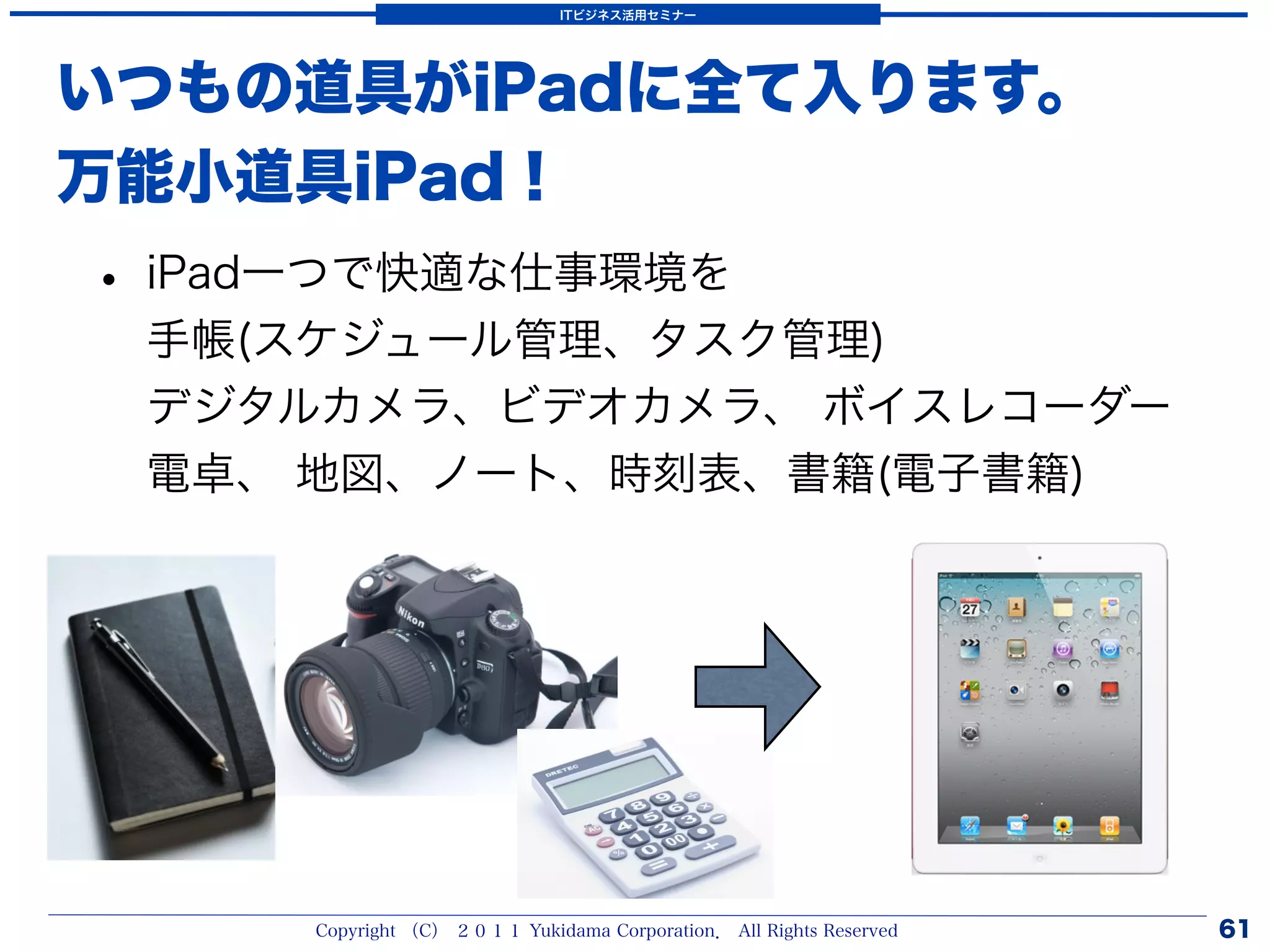 ITビジネス活用セミナー




いつもの道具がiPadに全て入ります。
万能小道具iPad！
• iPad一つで快適な仕事環境を
 手帳(スケジュール管理、タスク管理)
 デジタルカメラ、ビデオカメラ、 ボイスレコーダー
 電卓、 地図、ノート、時刻表、書籍(電子書籍)




     Copyright （C） ２０１１ Yukidama Corporation． All Rights Reserved   61
 