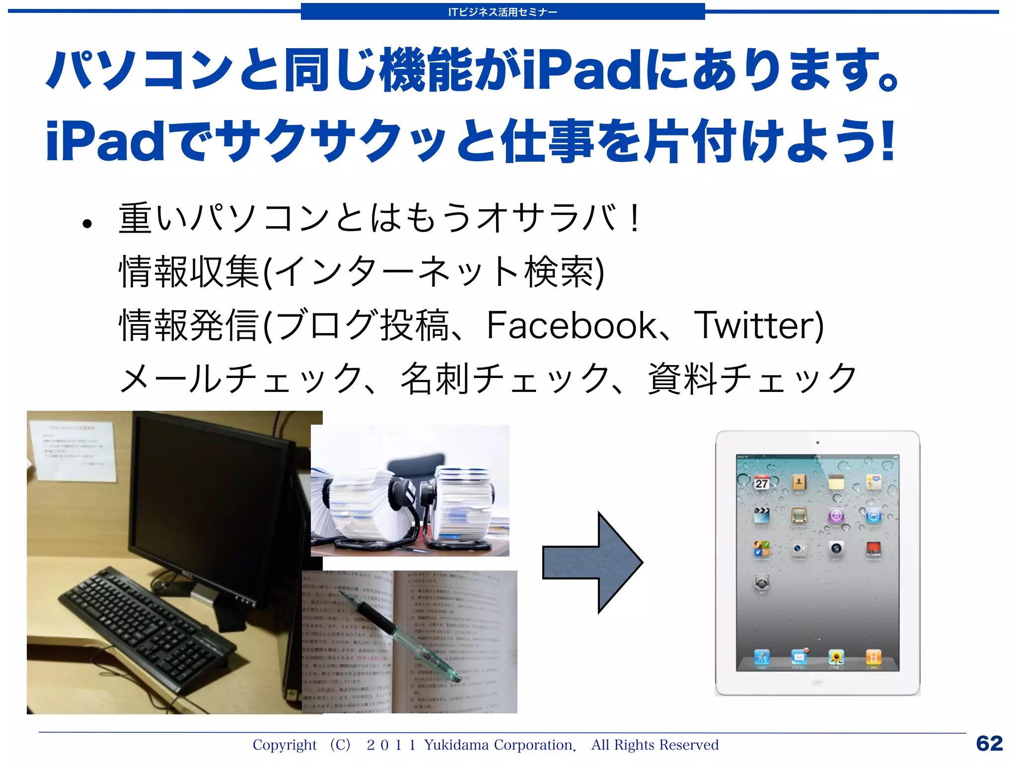 ITビジネス活用セミナー




パソコンと同じ機能がiPadにあります。
iPadでサクサクッと仕事を片付けよう!
• 重いパソコンとはもうオサラバ！
 情報収集(インターネット検索)
 情報発信(ブログ投稿、Facebook、Twitter)
 メールチェック、名刺チェック、資料チェック




      Copyright （C） ２０１１ Yukidama Corporation． All Rights Reserved   62
 