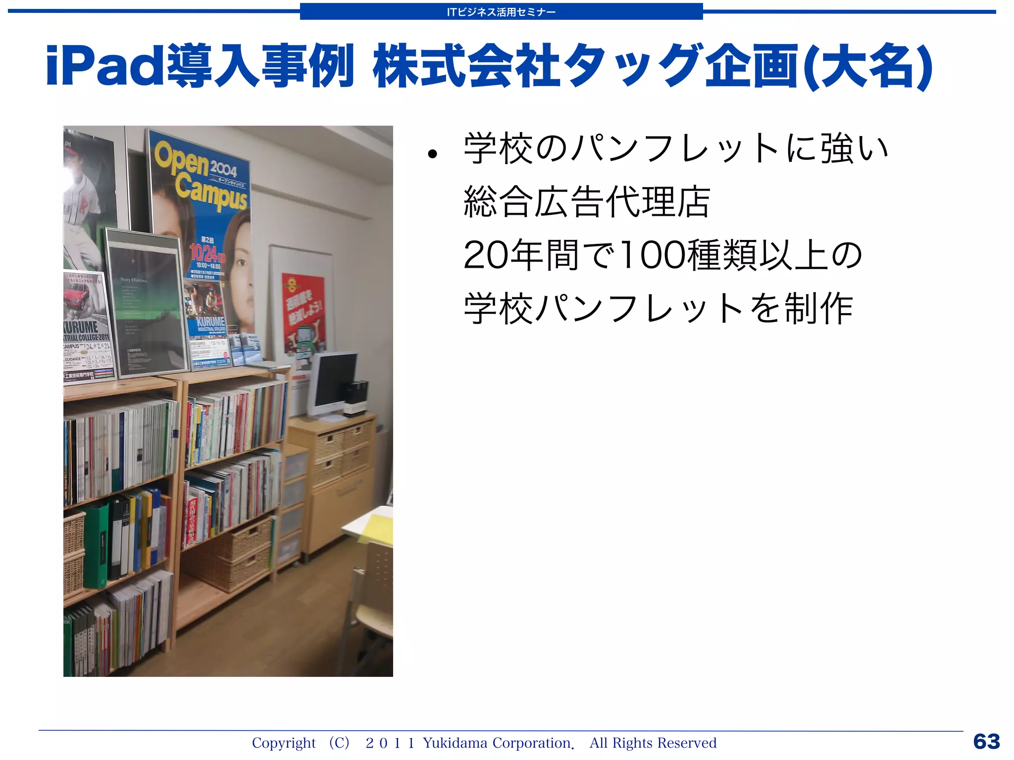 ITビジネス活用セミナー




iPad導入事例 株式会社タッグ企画(大名)
                          • 学校のパンフレットに強い
                                総合広告代理店
                                20年間で100種類以上の
                                学校パンフレットを制作




     Copyright （C） ２０１１ Yukidama Corporation． All Rights Reserved   63
 