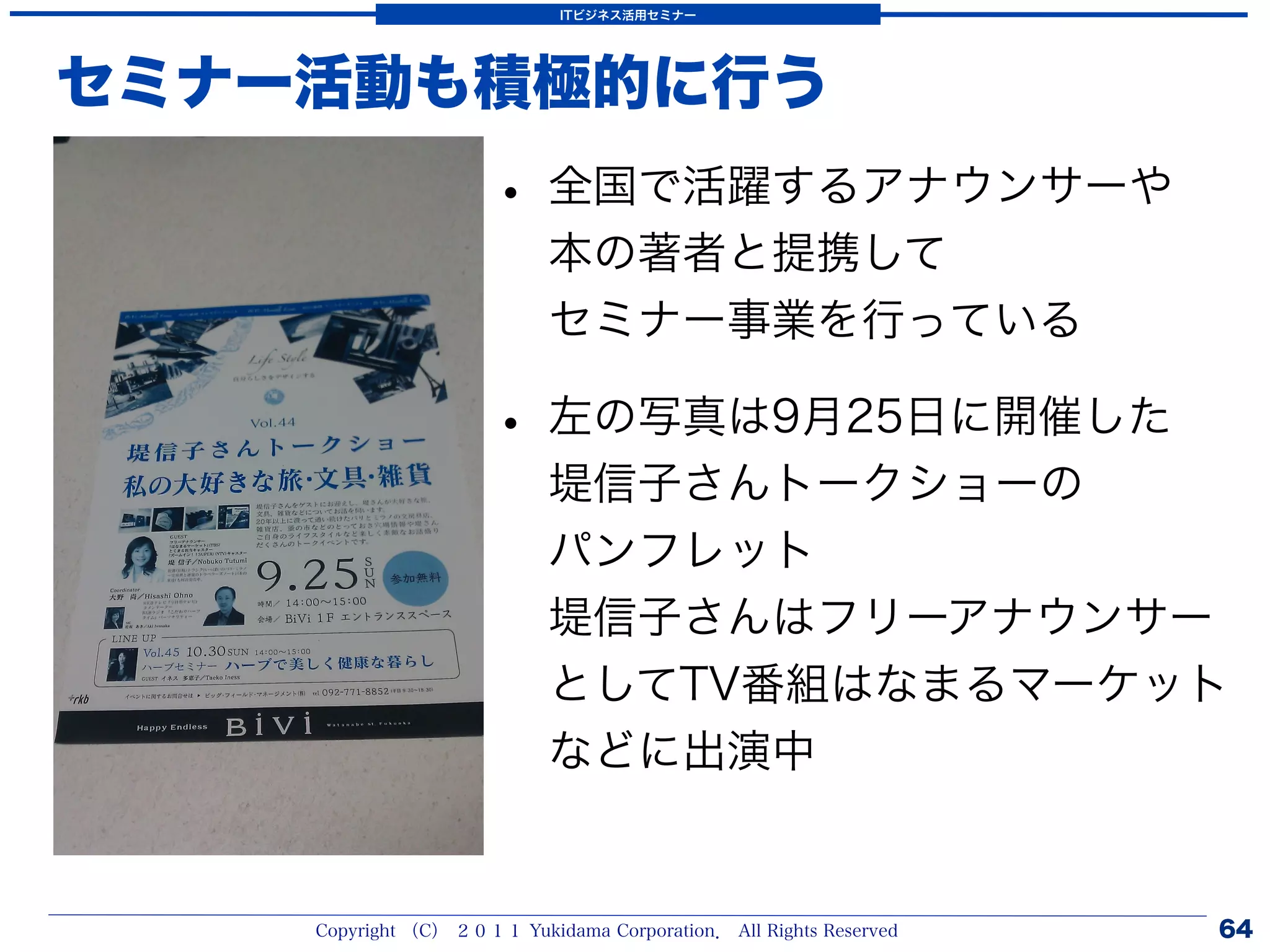 ITビジネス活用セミナー




セミナー活動も積極的に行う
                      • 全国で活躍するアナウンサーや
                           本の著者と提携して
                           セミナー事業を行っている

                      • 左の写真は9月25日に開催した
                           堤信子さんトークショーの
                           パンフレット
                           堤信子さんはフリーアナウンサー
                           としてTV番組はなまるマーケット
                           などに出演中


    Copyright （C） ２０１１ Yukidama Corporation． All Rights Reserved   64
 
