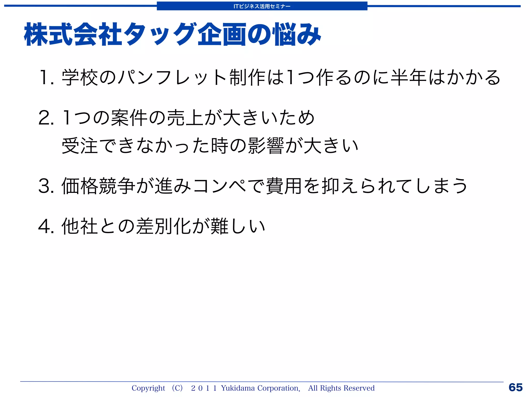 ITビジネス活用セミナー




株式会社タッグ企画の悩み
1. 学校のパンフレット制作は1つ作るのに半年はかかる

2. 1つの案件の売上が大きいため
   受注できなかった時の影響が大きい

3. 価格競争が進みコンペで費用を抑えられてしまう

4. 他社との差別化が難しい




     Copyright （C） ２０１１ Yukidama Corporation． All Rights Reserved   65
 