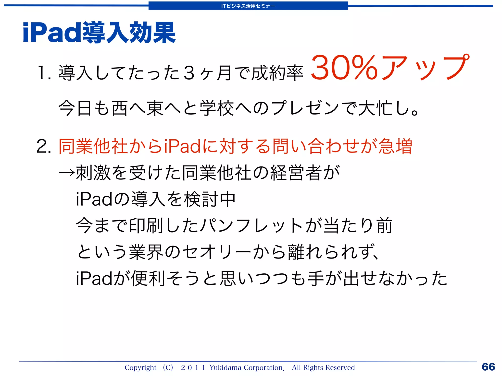 ITビジネス活用セミナー




iPad導入効果
1. 導入してたった３ヶ月で成約率                                    30%アップ
 今日も西へ東へと学校へのプレゼンで大忙し。

2. 同業他社からiPadに対する問い合わせが急増
   →刺激を受けた同業他社の経営者が
    iPadの導入を検討中
    今まで印刷したパンフレットが当たり前
    という業界のセオリーから離れられず、
    iPadが便利そうと思いつつも手が出せなかった



     Copyright （C） ２０１１ Yukidama Corporation． All Rights Reserved   66
 