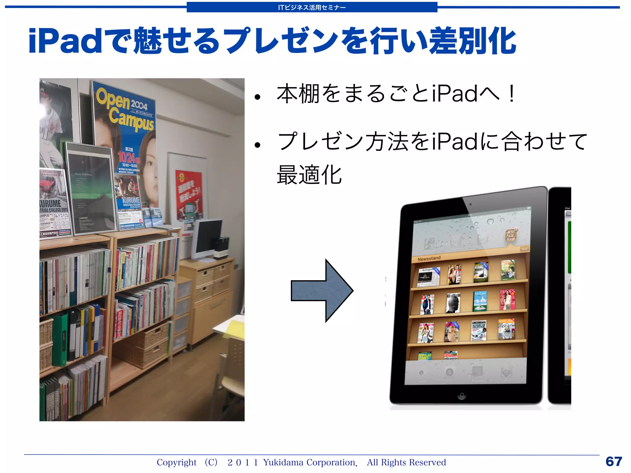 ITビジネス活用セミナー




iPadで魅せるプレゼンを行い差別化
                      • 本棚をまるごとiPadへ！
                      • プレゼン方法をiPadに合わせて
                            最適化




    Copyright （C） ２０１１ Yukidama Corporation． All Rights Reserved   67
 
